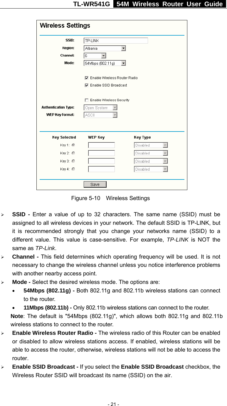 TL-WR541G   54M Wireless Router User Guide   - 21 - Figure 5-10  Wireless Settings ¾ SSID - Enter a value of up to 32 characters. The same name (SSID) must be assigned to all wireless devices in your network. The default SSID is TP-LINK, but it is recommended strongly that you change your networks name (SSID) to a different value. This value is case-sensitive. For example, TP-LINK is NOT the same as TP-Link. ¾ Channel - This field determines which operating frequency will be used. It is not necessary to change the wireless channel unless you notice interference problems with another nearby access point. ¾ Mode - Select the desired wireless mode. The options are:   • 54Mbps (802.11g) - Both 802.11g and 802.11b wireless stations can connect to the router. • 11Mbps (802.11b) - Only 802.11b wireless stations can connect to the router. Note: The default is &quot;54Mbps (802.11g)&quot;, which allows both 802.11g and 802.11b wireless stations to connect to the router. ¾ Enable Wireless Router Radio - The wireless radio of this Router can be enabled or disabled to allow wireless stations access. If enabled, wireless stations will be able to access the router, otherwise, wireless stations will not be able to access the router. ¾ Enable SSID Broadcast - If you select the Enable SSID Broadcast checkbox, the Wireless Router SSID will broadcast its name (SSID) on the air. 