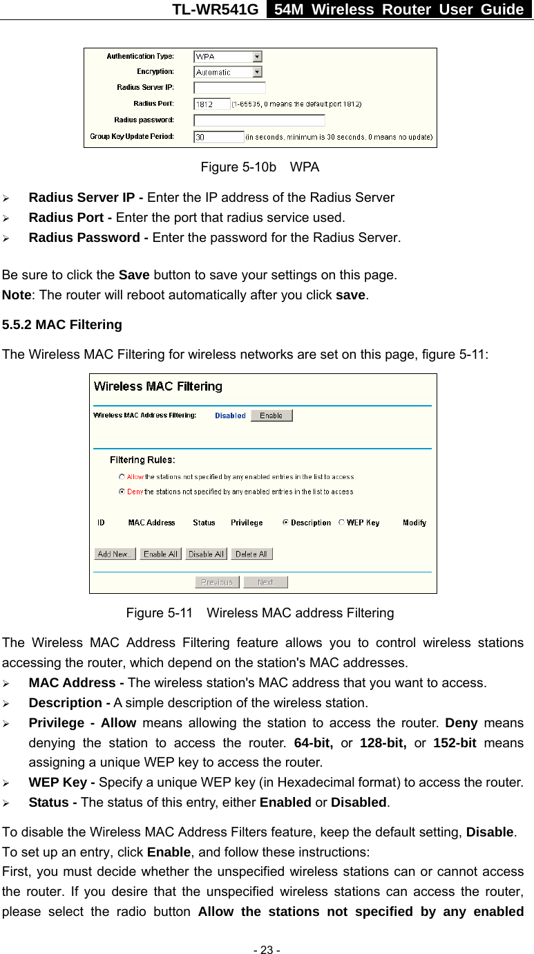TL-WR541G   54M Wireless Router User Guide   - 23 - Figure 5-10b  WPA ¾ Radius Server IP - Enter the IP address of the Radius Server ¾ Radius Port - Enter the port that radius service used. ¾ Radius Password - Enter the password for the Radius Server. Be sure to click the Save button to save your settings on this page. Note: The router will reboot automatically after you click save. 5.5.2 MAC Filtering   The Wireless MAC Filtering for wireless networks are set on this page, figure 5-11:  Figure 5-11  Wireless MAC address Filtering The Wireless MAC Address Filtering feature allows you to control wireless stations accessing the router, which depend on the station&apos;s MAC addresses.   ¾ MAC Address - The wireless station&apos;s MAC address that you want to access.   ¾ Description - A simple description of the wireless station.   ¾ Privilege - Allow means allowing the station to access the router. Deny means denying the station to access the router. 64-bit, or 128-bit, or 152-bit  means assigning a unique WEP key to access the router.   ¾ WEP Key - Specify a unique WEP key (in Hexadecimal format) to access the router.   ¾ Status - The status of this entry, either Enabled or Disabled. To disable the Wireless MAC Address Filters feature, keep the default setting, Disable. To set up an entry, click Enable, and follow these instructions:   First, you must decide whether the unspecified wireless stations can or cannot access the router. If you desire that the unspecified wireless stations can access the router, please select the radio button Allow the stations not specified by any enabled 