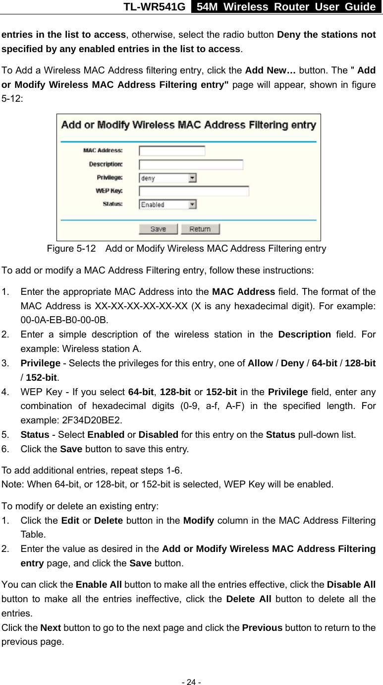 TL-WR541G   54M Wireless Router User Guide   - 24 -entries in the list to access, otherwise, select the radio button Deny the stations not specified by any enabled entries in the list to access. To Add a Wireless MAC Address filtering entry, click the Add New… button. The &quot; Add or Modify Wireless MAC Address Filtering entry&quot; page will appear, shown in figure 5-12:  Figure 5-12    Add or Modify Wireless MAC Address Filtering entry To add or modify a MAC Address Filtering entry, follow these instructions: 1.  Enter the appropriate MAC Address into the MAC Address field. The format of the MAC Address is XX-XX-XX-XX-XX-XX (X is any hexadecimal digit). For example: 00-0A-EB-B0-00-0B.  2.  Enter a simple description of the wireless station in the Description field. For example: Wireless station A. 3.  Privilege - Selects the privileges for this entry, one of Allow / Deny / 64-bit / 128-bit / 152-bit.  4.  WEP Key - If you select 64-bit, 128-bit or 152-bit in the Privilege field, enter any combination of hexadecimal digits (0-9, a-f, A-F) in the specified length. For example: 2F34D20BE2.   5.  Status - Select Enabled or Disabled for this entry on the Status pull-down list. 6. Click the Save button to save this entry. To add additional entries, repeat steps 1-6. Note: When 64-bit, or 128-bit, or 152-bit is selected, WEP Key will be enabled.   To modify or delete an existing entry: 1. Click the Edit or Delete button in the Modify column in the MAC Address Filtering Table. 2.  Enter the value as desired in the Add or Modify Wireless MAC Address Filtering entry page, and click the Save button. You can click the Enable All button to make all the entries effective, click the Disable All button to make all the entries ineffective, click the Delete All button to delete all the entries. Click the Next button to go to the next page and click the Previous button to return to the previous page.  