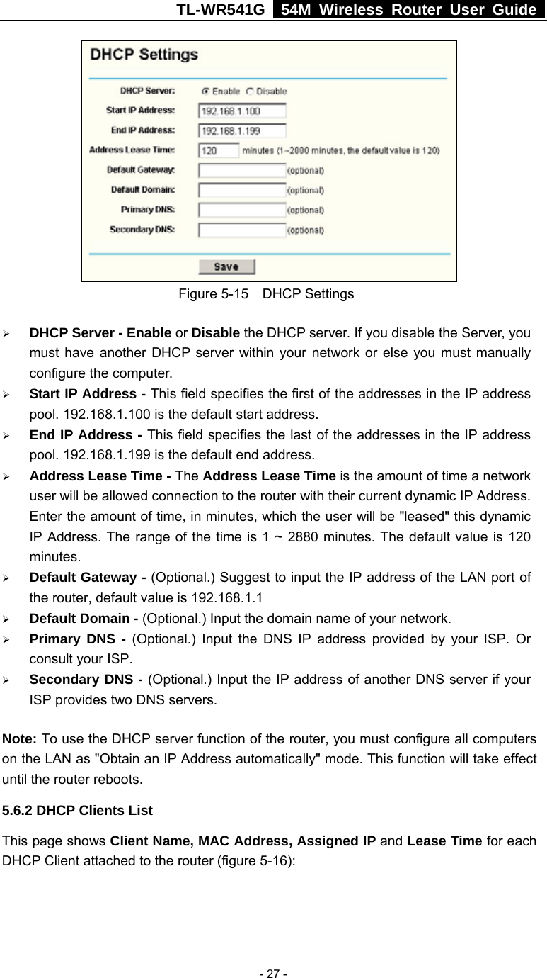TL-WR541G   54M Wireless Router User Guide   - 27 - Figure 5-15  DHCP Settings ¾ DHCP Server - Enable or Disable the DHCP server. If you disable the Server, you must have another DHCP server within your network or else you must manually configure the computer. ¾ Start IP Address - This field specifies the first of the addresses in the IP address pool. 192.168.1.100 is the default start address. ¾ End IP Address - This field specifies the last of the addresses in the IP address pool. 192.168.1.199 is the default end address. ¾ Address Lease Time - The Address Lease Time is the amount of time a network user will be allowed connection to the router with their current dynamic IP Address. Enter the amount of time, in minutes, which the user will be &quot;leased&quot; this dynamic IP Address. The range of the time is 1 ~ 2880 minutes. The default value is 120 minutes. ¾ Default Gateway - (Optional.) Suggest to input the IP address of the LAN port of the router, default value is 192.168.1.1 ¾ Default Domain - (Optional.) Input the domain name of your network. ¾ Primary DNS - (Optional.) Input the DNS IP address provided by your ISP. Or consult your ISP. ¾ Secondary DNS - (Optional.) Input the IP address of another DNS server if your ISP provides two DNS servers. Note: To use the DHCP server function of the router, you must configure all computers on the LAN as &quot;Obtain an IP Address automatically&quot; mode. This function will take effect until the router reboots. 5.6.2 DHCP Clients List This page shows Client Name, MAC Address, Assigned IP and Lease Time for each DHCP Client attached to the router (figure 5-16): 