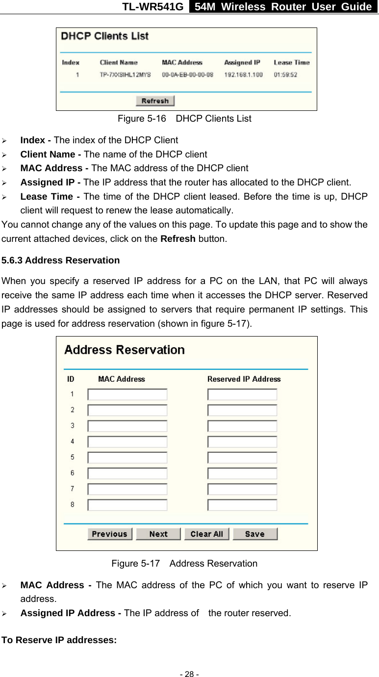 TL-WR541G   54M Wireless Router User Guide   - 28 - Figure 5-16  DHCP Clients List ¾ Index - The index of the DHCP Client   ¾ Client Name - The name of the DHCP client   ¾ MAC Address - The MAC address of the DHCP client   ¾ Assigned IP - The IP address that the router has allocated to the DHCP client. ¾ Lease Time - The time of the DHCP client leased. Before the time is up, DHCP client will request to renew the lease automatically. You cannot change any of the values on this page. To update this page and to show the current attached devices, click on the Refresh button. 5.6.3 Address Reservation When you specify a reserved IP address for a PC on the LAN, that PC will always receive the same IP address each time when it accesses the DHCP server. Reserved IP addresses should be assigned to servers that require permanent IP settings. This page is used for address reservation (shown in figure 5-17).  Figure 5-17  Address Reservation ¾ MAC Address - The MAC address of the PC of which you want to reserve IP address. ¾ Assigned IP Address - The IP address of    the router reserved. To Reserve IP addresses:  