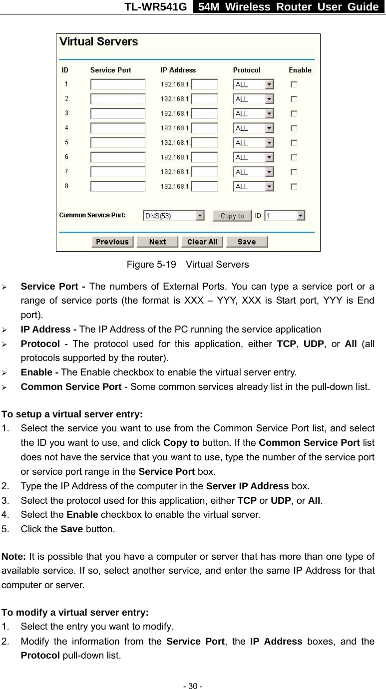 TL-WR541G   54M Wireless Router User Guide   - 30 - Figure 5-19  Virtual Servers ¾ Service Port - The numbers of External Ports. You can type a service port or a range of service ports (the format is XXX – YYY, XXX is Start port, YYY is End port).  ¾ IP Address - The IP Address of the PC running the service application ¾ Protocol - The protocol used for this application, either TCP,  UDP, or All  (all protocols supported by the router). ¾ Enable - The Enable checkbox to enable the virtual server entry. ¾ Common Service Port - Some common services already list in the pull-down list. To setup a virtual server entry:   1.  Select the service you want to use from the Common Service Port list, and select the ID you want to use, and click Copy to button. If the Common Service Port list does not have the service that you want to use, type the number of the service port or service port range in the Service Port box. 2.  Type the IP Address of the computer in the Server IP Address box.  3.  Select the protocol used for this application, either TCP or UDP, or All. 4. Select the Enable checkbox to enable the virtual server. 5. Click the Save button.   Note: It is possible that you have a computer or server that has more than one type of available service. If so, select another service, and enter the same IP Address for that computer or server. To modify a virtual server entry: 1.  Select the entry you want to modify. 2.  Modify the information from the Service Port, the IP Address boxes, and the Protocol pull-down list. 