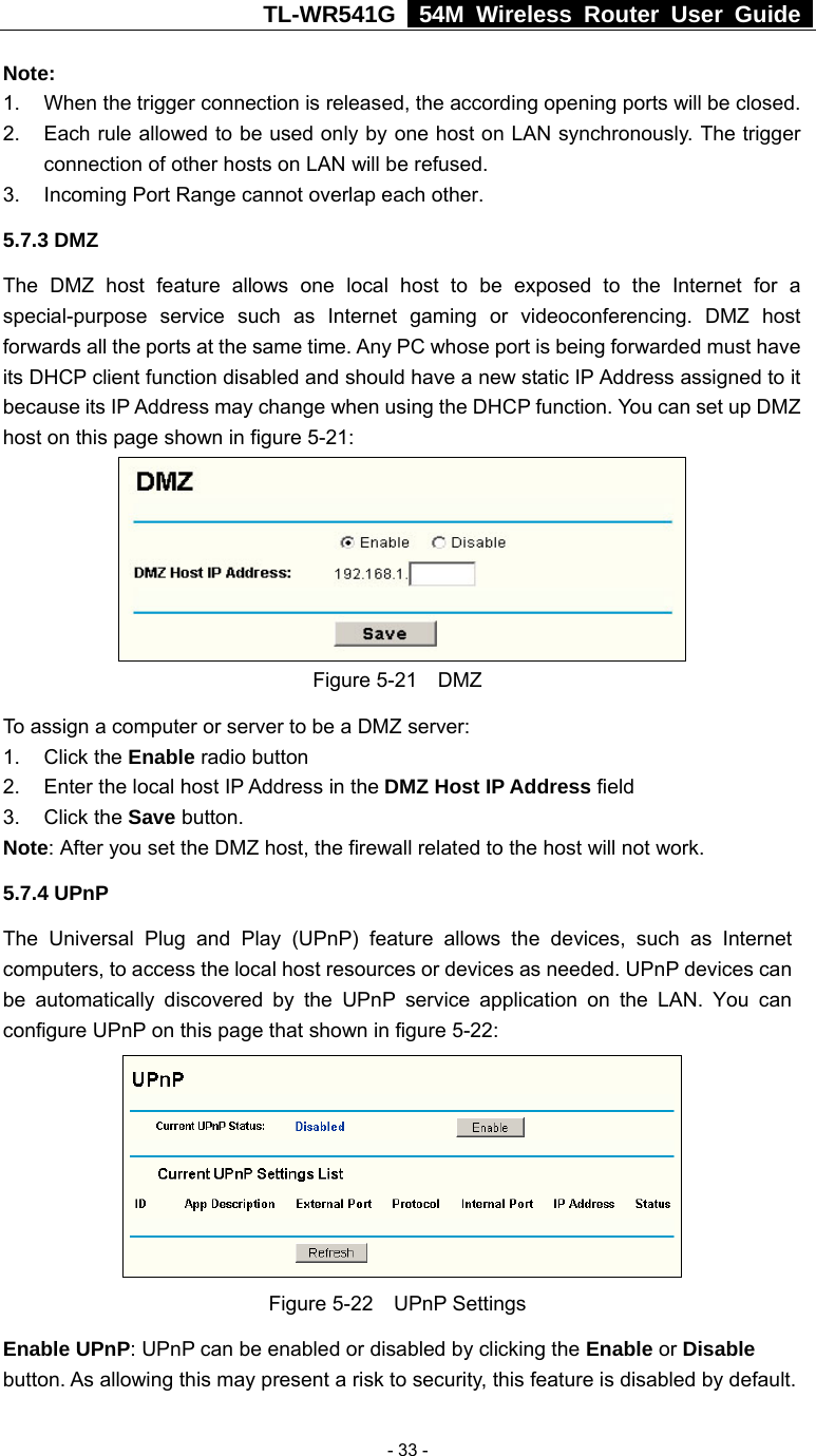 TL-WR541G   54M Wireless Router User Guide   - 33 -Note:  1.  When the trigger connection is released, the according opening ports will be closed. 2.  Each rule allowed to be used only by one host on LAN synchronously. The trigger connection of other hosts on LAN will be refused. 3.  Incoming Port Range cannot overlap each other. 5.7.3 DMZ The DMZ host feature allows one local host to be exposed to the Internet for a special-purpose service such as Internet gaming or videoconferencing. DMZ host forwards all the ports at the same time. Any PC whose port is being forwarded must have its DHCP client function disabled and should have a new static IP Address assigned to it because its IP Address may change when using the DHCP function. You can set up DMZ host on this page shown in figure 5-21:  Figure 5-21  DMZ To assign a computer or server to be a DMZ server:   1. Click the Enable radio button 2.  Enter the local host IP Address in the DMZ Host IP Address field 3. Click the Save button. Note: After you set the DMZ host, the firewall related to the host will not work. 5.7.4 UPnP The Universal Plug and Play (UPnP) feature allows the devices, such as Internet computers, to access the local host resources or devices as needed. UPnP devices can be automatically discovered by the UPnP service application on the LAN. You can configure UPnP on this page that shown in figure 5-22:  Figure 5-22  UPnP Settings Enable UPnP: UPnP can be enabled or disabled by clicking the Enable or Disable button. As allowing this may present a risk to security, this feature is disabled by default.   