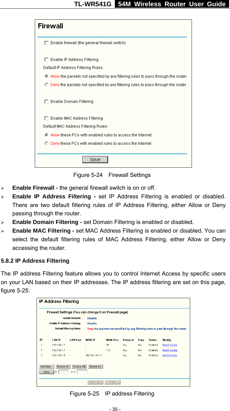 TL-WR541G   54M Wireless Router User Guide   - 35 - Figure 5-24  Firewall Settings ¾ Enable Firewall - the general firewall switch is on or off. ¾ Enable IP Address Filtering - set IP Address Filtering is enabled or disabled. There are two default filtering rules of IP Address Filtering, either Allow or Deny passing through the router. ¾ Enable Domain Filtering - set Domain Filtering is enabled or disabled. ¾ Enable MAC Filtering - set MAC Address Filtering is enabled or disabled. You can select the default filtering rules of MAC Address Filtering, either Allow or Deny accessing the router. 5.8.2 IP Address Filtering The IP address Filtering feature allows you to control Internet Access by specific users on your LAN based on their IP addresses. The IP address filtering are set on this page, figure 5-25:  Figure 5-25  IP address Filtering 