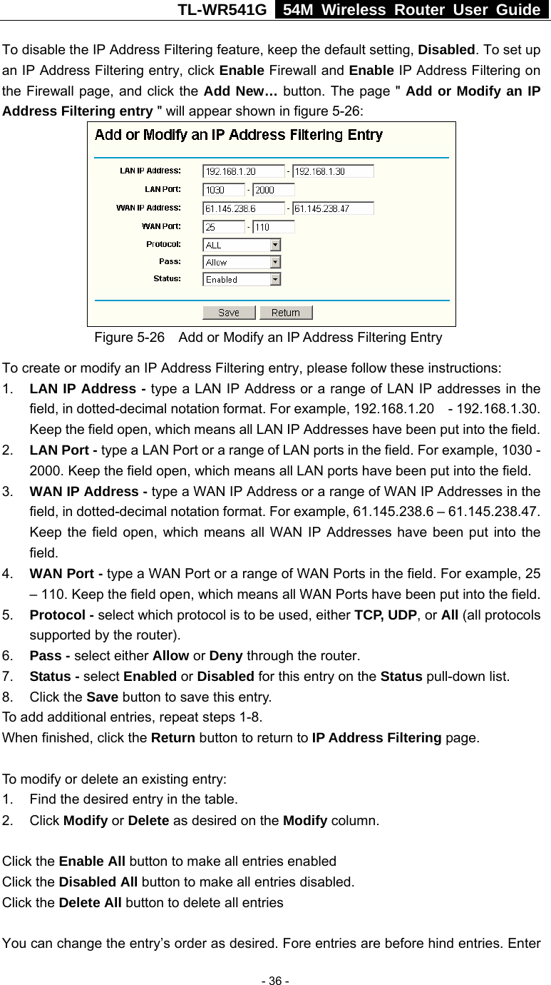 TL-WR541G   54M Wireless Router User Guide   - 36 -To disable the IP Address Filtering feature, keep the default setting, Disabled. To set up an IP Address Filtering entry, click Enable Firewall and Enable IP Address Filtering on the Firewall page, and click the Add New… button. The page &quot; Add or Modify an IP Address Filtering entry &quot; will appear shown in figure 5-26:  Figure 5-26    Add or Modify an IP Address Filtering Entry To create or modify an IP Address Filtering entry, please follow these instructions: 1.  LAN IP Address - type a LAN IP Address or a range of LAN IP addresses in the field, in dotted-decimal notation format. For example, 192.168.1.20    - 192.168.1.30. Keep the field open, which means all LAN IP Addresses have been put into the field.   2.  LAN Port - type a LAN Port or a range of LAN ports in the field. For example, 1030 - 2000. Keep the field open, which means all LAN ports have been put into the field.   3.  WAN IP Address - type a WAN IP Address or a range of WAN IP Addresses in the field, in dotted-decimal notation format. For example, 61.145.238.6 – 61.145.238.47. Keep the field open, which means all WAN IP Addresses have been put into the field.  4.  WAN Port - type a WAN Port or a range of WAN Ports in the field. For example, 25 – 110. Keep the field open, which means all WAN Ports have been put into the field.   5.  Protocol - select which protocol is to be used, either TCP, UDP, or All (all protocols supported by the router). 6.  Pass - select either Allow or Deny through the router. 7.  Status - select Enabled or Disabled for this entry on the Status pull-down list. 8. Click the Save button to save this entry. To add additional entries, repeat steps 1-8. When finished, click the Return button to return to IP Address Filtering page.  To modify or delete an existing entry: 1.  Find the desired entry in the table. 2. Click Modify or Delete as desired on the Modify column.  Click the Enable All button to make all entries enabled Click the Disabled All button to make all entries disabled. Click the Delete All button to delete all entries  You can change the entry’s order as desired. Fore entries are before hind entries. Enter 