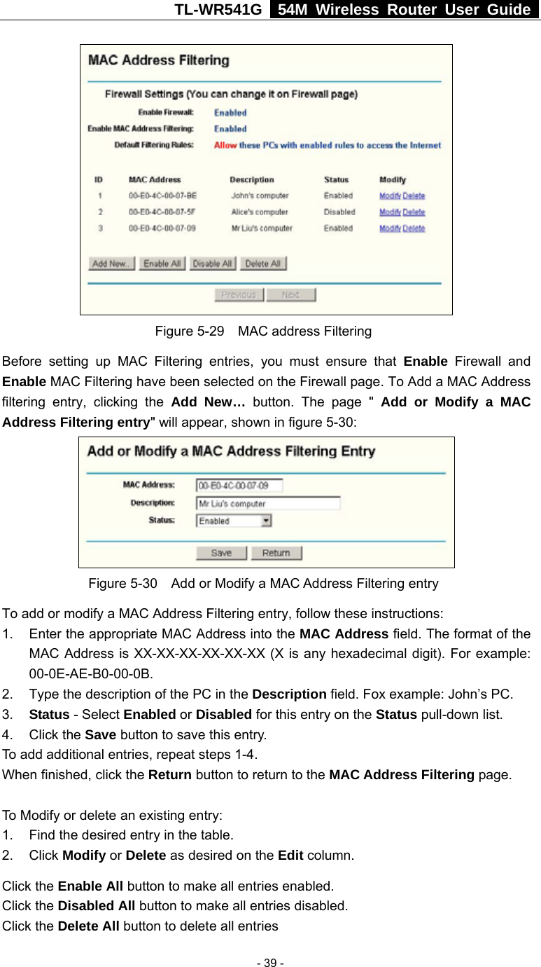 TL-WR541G   54M Wireless Router User Guide   - 39 - Figure 5-29  MAC address Filtering Before setting up MAC Filtering entries, you must ensure that Enable Firewall and Enable MAC Filtering have been selected on the Firewall page. To Add a MAC Address filtering entry, clicking the Add New… button. The page &quot; Add or Modify a MAC Address Filtering entry&quot; will appear, shown in figure 5-30:    Figure 5-30    Add or Modify a MAC Address Filtering entry To add or modify a MAC Address Filtering entry, follow these instructions: 1.  Enter the appropriate MAC Address into the MAC Address field. The format of the MAC Address is XX-XX-XX-XX-XX-XX (X is any hexadecimal digit). For example: 00-0E-AE-B0-00-0B. 2.  Type the description of the PC in the Description field. Fox example: John’s PC. 3.  Status - Select Enabled or Disabled for this entry on the Status pull-down list. 4. Click the Save button to save this entry. To add additional entries, repeat steps 1-4. When finished, click the Return button to return to the MAC Address Filtering page.   To Modify or delete an existing entry: 1.  Find the desired entry in the table. 2. Click Modify or Delete as desired on the Edit column. Click the Enable All button to make all entries enabled. Click the Disabled All button to make all entries disabled. Click the Delete All button to delete all entries 