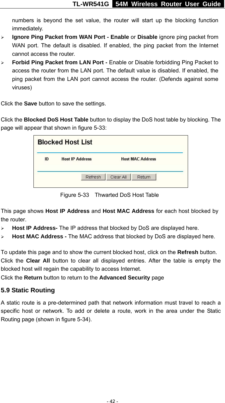 TL-WR541G   54M Wireless Router User Guide   - 42 -numbers is beyond the set value, the router will start up the blocking function immediately. ¾ Ignore Ping Packet from WAN Port - Enable or Disable ignore ping packet from WAN port. The default is disabled. If enabled, the ping packet from the Internet cannot access the router. ¾ Forbid Ping Packet from LAN Port - Enable or Disable forbidding Ping Packet to access the router from the LAN port. The default value is disabled. If enabled, the ping packet from the LAN port cannot access the router. (Defends against some viruses) Click the Save button to save the settings. Click the Blocked DoS Host Table button to display the DoS host table by blocking. The page will appear that shown in figure 5-33:  Figure 5-33  Thwarted DoS Host Table This page shows Host IP Address and Host MAC Address for each host blocked by the router.   ¾ Host IP Address- The IP address that blocked by DoS are displayed here. ¾ Host MAC Address - The MAC address that blocked by DoS are displayed here. To update this page and to show the current blocked host, click on the Refresh button. Click the Clear All button to clear all displayed entries. After the table is empty the blocked host will regain the capability to access Internet.   Click the Return button to return to the Advanced Security page 5.9 Static Routing A static route is a pre-determined path that network information must travel to reach a specific host or network. To add or delete a route, work in the area under the Static Routing page (shown in figure 5-34). 