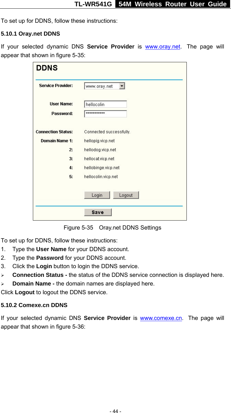 TL-WR541G   54M Wireless Router User Guide   - 44 -To set up for DDNS, follow these instructions: 5.10.1 Oray.net DDNS If your selected dynamic DNS Service Provider is  www.oray.net.  The page will appear that shown in figure 5-35:   Figure 5-35  Oray.net DDNS Settings To set up for DDNS, follow these instructions: 1. Type the User Name for your DDNS account.   2. Type the Password for your DDNS account.   3. Click the Login button to login the DDNS service.   ¾ Connection Status - the status of the DDNS service connection is displayed here. ¾ Domain Name - the domain names are displayed here. Click Logout to logout the DDNS service. 5.10.2 Comexe.cn DDNS If your selected dynamic DNS Service Provider is www.comexe.cn.   The  page  will appear that shown in figure 5-36: 