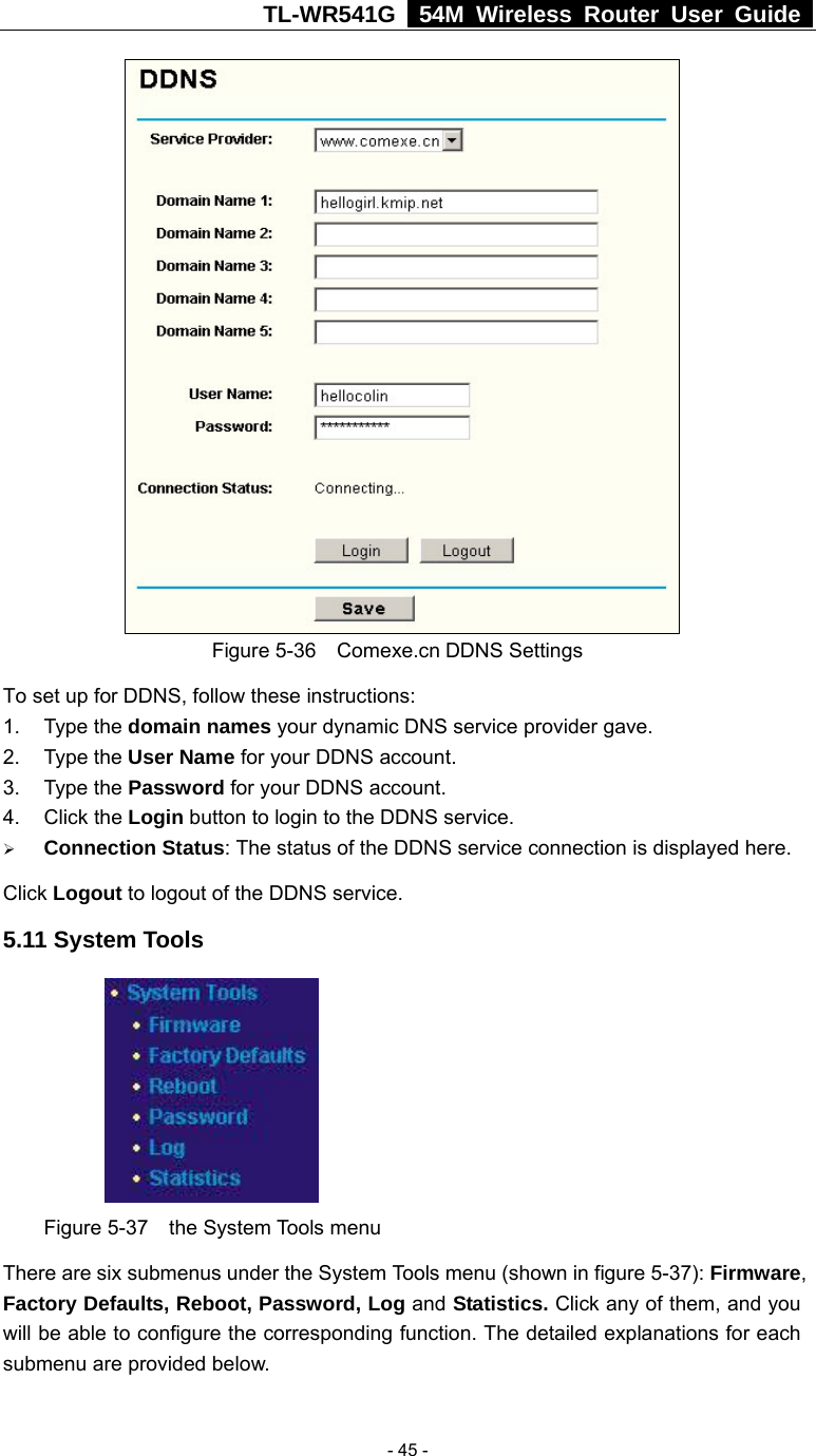TL-WR541G   54M Wireless Router User Guide   - 45 - Figure 5-36  Comexe.cn DDNS Settings To set up for DDNS, follow these instructions: 1. Type the domain names your dynamic DNS service provider gave.   2. Type the User Name for your DDNS account.   3. Type the Password for your DDNS account.   4. Click the Login button to login to the DDNS service. ¾ Connection Status: The status of the DDNS service connection is displayed here. Click Logout to logout of the DDNS service. 5.11 System Tools  Figure 5-37  the System Tools menu There are six submenus under the System Tools menu (shown in figure 5-37): Firmware, Factory Defaults, Reboot, Password, Log and Statistics. Click any of them, and you will be able to configure the corresponding function. The detailed explanations for each submenu are provided below. 