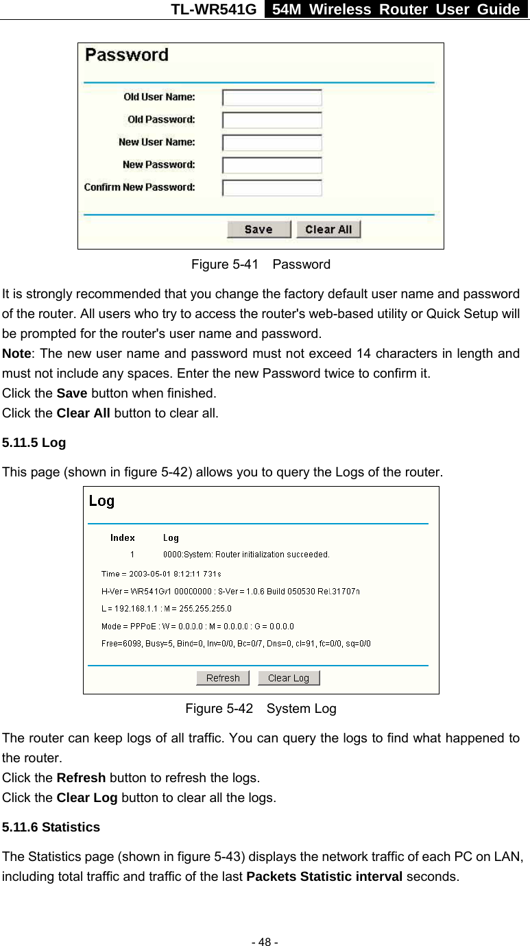 TL-WR541G   54M Wireless Router User Guide   - 48 - Figure 5-41  Password It is strongly recommended that you change the factory default user name and password of the router. All users who try to access the router&apos;s web-based utility or Quick Setup will be prompted for the router&apos;s user name and password. Note: The new user name and password must not exceed 14 characters in length and must not include any spaces. Enter the new Password twice to confirm it. Click the Save button when finished. Click the Clear All button to clear all. 5.11.5 Log This page (shown in figure 5-42) allows you to query the Logs of the router.    Figure 5-42  System Log The router can keep logs of all traffic. You can query the logs to find what happened to the router. Click the Refresh button to refresh the logs. Click the Clear Log button to clear all the logs. 5.11.6 Statistics The Statistics page (shown in figure 5-43) displays the network traffic of each PC on LAN, including total traffic and traffic of the last Packets Statistic interval seconds.   
