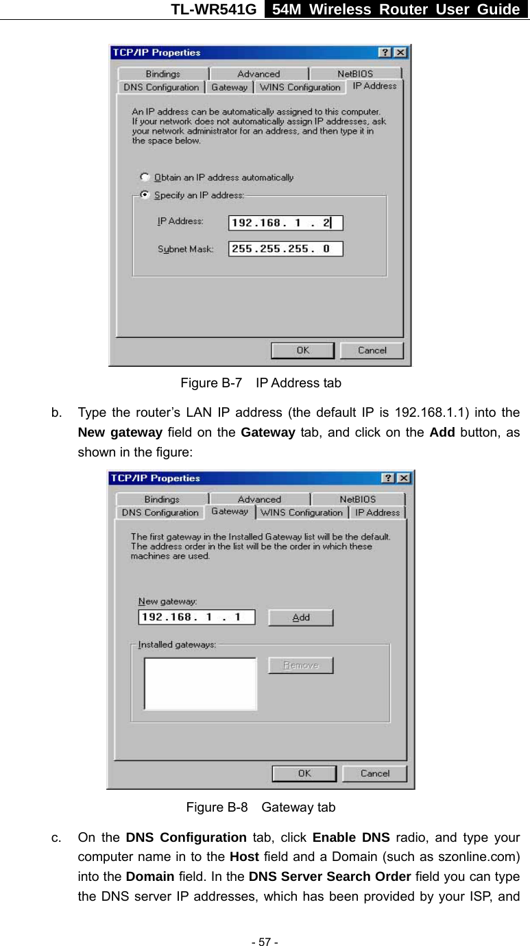 TL-WR541G   54M Wireless Router User Guide   - 57 - Figure B-7  IP Address tab b.  Type the router’s LAN IP address (the default IP is 192.168.1.1) into the New gateway field on the Gateway tab, and click on the Add button, as shown in the figure:    Figure B-8  Gateway tab c. On the DNS Configuration tab, click Enable DNS radio, and type your computer name in to the Host field and a Domain (such as szonline.com) into the Domain field. In the DNS Server Search Order field you can type the DNS server IP addresses, which has been provided by your ISP, and 