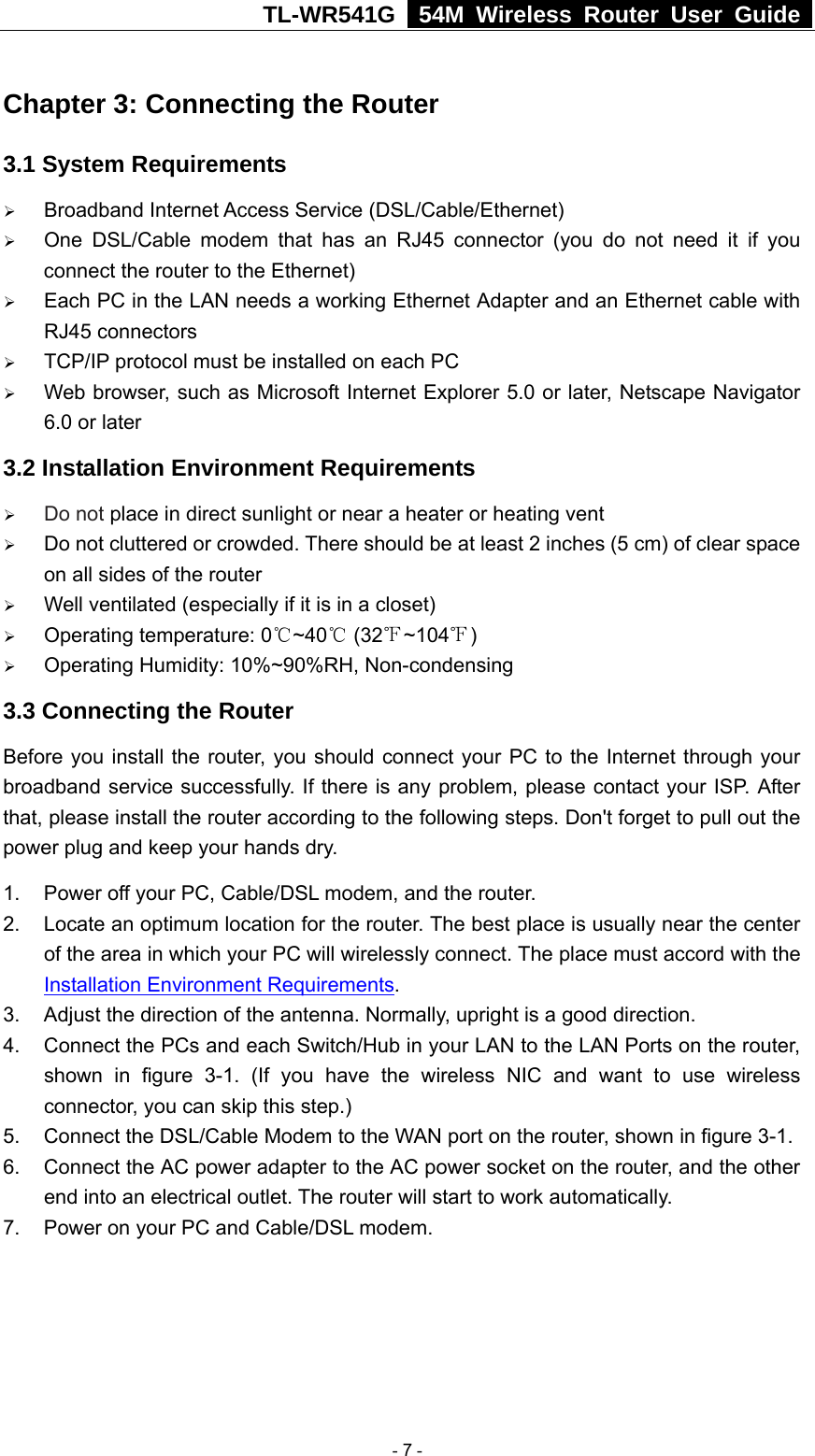 TL-WR541G   54M Wireless Router User Guide  Chapter 3: Connecting the Router 3.1 System Requirements ¾ Broadband Internet Access Service (DSL/Cable/Ethernet) ¾ One DSL/Cable modem that has an RJ45 connector (you do not need it if you connect the router to the Ethernet) ¾ Each PC in the LAN needs a working Ethernet Adapter and an Ethernet cable with RJ45 connectors ¾ TCP/IP protocol must be installed on each PC ¾ Web browser, such as Microsoft Internet Explorer 5.0 or later, Netscape Navigator 6.0 or later 3.2 Installation Environment Requirements ¾ Do not place in direct sunlight or near a heater or heating vent ¾ Do not cluttered or crowded. There should be at least 2 inches (5 cm) of clear space on all sides of the router ¾ Well ventilated (especially if it is in a closet) ¾ Operating temperature: 0 ~40  (32 ~104 )℃℃℉ ℉ ¾ Operating Humidity: 10%~90%RH, Non-condensing 3.3 Connecting the Router Before you install the router, you should connect your PC to the Internet through your broadband service successfully. If there is any problem, please contact your ISP. After that, please install the router according to the following steps. Don&apos;t forget to pull out the power plug and keep your hands dry. 1.  Power off your PC, Cable/DSL modem, and the router. 2.  Locate an optimum location for the router. The best place is usually near the center of the area in which your PC will wirelessly connect. The place must accord with the Installation Environment Requirements. 3.  Adjust the direction of the antenna. Normally, upright is a good direction. 4.  Connect the PCs and each Switch/Hub in your LAN to the LAN Ports on the router, shown in figure 3-1. (If you have the wireless NIC and want to use wireless connector, you can skip this step.) 5. Connect the DSL/Cable Modem to the WAN port on the router, shown in figure 3-1. 6.  Connect the AC power adapter to the AC power socket on the router, and the other end into an electrical outlet. The router will start to work automatically. 7.  Power on your PC and Cable/DSL modem.   - 7 - 