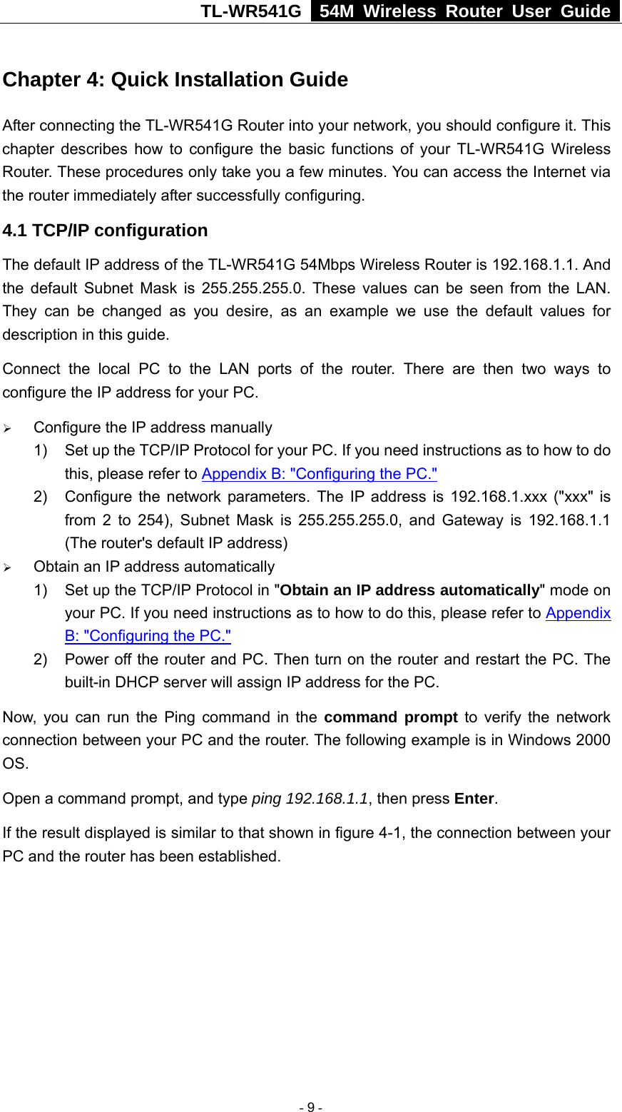 TL-WR541G   54M Wireless Router User Guide  Chapter 4: Quick Installation Guide After connecting the TL-WR541G Router into your network, you should configure it. This chapter describes how to configure the basic functions of your TL-WR541G Wireless Router. These procedures only take you a few minutes. You can access the Internet via the router immediately after successfully configuring. 4.1 TCP/IP configuration The default IP address of the TL-WR541G 54Mbps Wireless Router is 192.168.1.1. And the default Subnet Mask is 255.255.255.0. These values can be seen from the LAN. They can be changed as you desire, as an example we use the default values for description in this guide. Connect the local PC to the LAN ports of the router. There are then two ways to configure the IP address for your PC. ¾ Configure the IP address manually 1)  Set up the TCP/IP Protocol for your PC. If you need instructions as to how to do this, please refer to Appendix B: &quot;Configuring the PC.&quot; 2)  Configure the network parameters. The IP address is 192.168.1.xxx (&quot;xxx&quot; is from 2 to 254), Subnet Mask is 255.255.255.0, and Gateway is 192.168.1.1 (The router&apos;s default IP address) ¾ Obtain an IP address automatically 1)  Set up the TCP/IP Protocol in &quot;Obtain an IP address automatically&quot; mode on your PC. If you need instructions as to how to do this, please refer to Appendix B: &quot;Configuring the PC.&quot; 2)  Power off the router and PC. Then turn on the router and restart the PC. The built-in DHCP server will assign IP address for the PC. Now, you can run the Ping command in the command prompt to verify the network connection between your PC and the router. The following example is in Windows 2000 OS. Open a command prompt, and type ping 192.168.1.1, then press Enter. If the result displayed is similar to that shown in figure 4-1, the connection between your PC and the router has been established.    - 9 - 