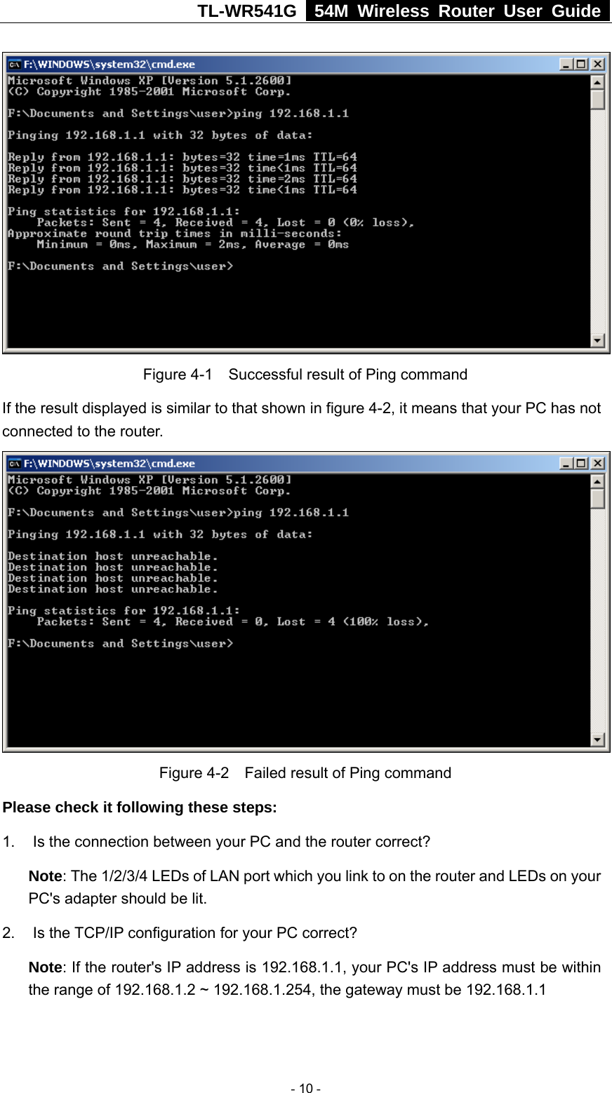 TL-WR541G   54M Wireless Router User Guide    Figure 4-1    Successful result of Ping command If the result displayed is similar to that shown in figure 4-2, it means that your PC has not connected to the router.     Figure 4-2    Failed result of Ping command Please check it following these steps: 1.  Is the connection between your PC and the router correct? Note: The 1/2/3/4 LEDs of LAN port which you link to on the router and LEDs on your PC&apos;s adapter should be lit. 2. Is the TCP/IP configuration for your PC correct? Note: If the router&apos;s IP address is 192.168.1.1, your PC&apos;s IP address must be within the range of 192.168.1.2 ~ 192.168.1.254, the gateway must be 192.168.1.1  - 10 - 