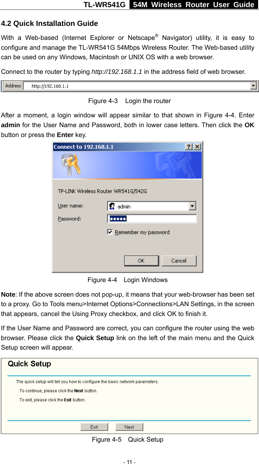 TL-WR541G   54M Wireless Router User Guide  4.2 Quick Installation Guide With a Web-based (Internet Explorer or Netscape® Navigator) utility, it is easy to configure and manage the TL-WR541G 54Mbps Wireless Router. The Web-based utility can be used on any Windows, Macintosh or UNIX OS with a web browser. Connect to the router by typing http://192.168.1.1 in the address field of web browser.  Figure 4-3  Login the router After a moment, a login window will appear similar to that shown in Figure 4-4. Enter admin for the User Name and Password, both in lower case letters. Then click the OK button or press the Enter key.  Figure 4-4  Login Windows Note: If the above screen does not pop-up, it means that your web-browser has been set to a proxy. Go to Tools menu&gt;Internet Options&gt;Connections&gt;LAN Settings, in the screen that appears, cancel the Using Proxy checkbox, and click OK to finish it. If the User Name and Password are correct, you can configure the router using the web browser. Please click the Quick Setup link on the left of the main menu and the Quick Setup screen will appear.  Figure 4-5  Quick Setup  - 11 - 