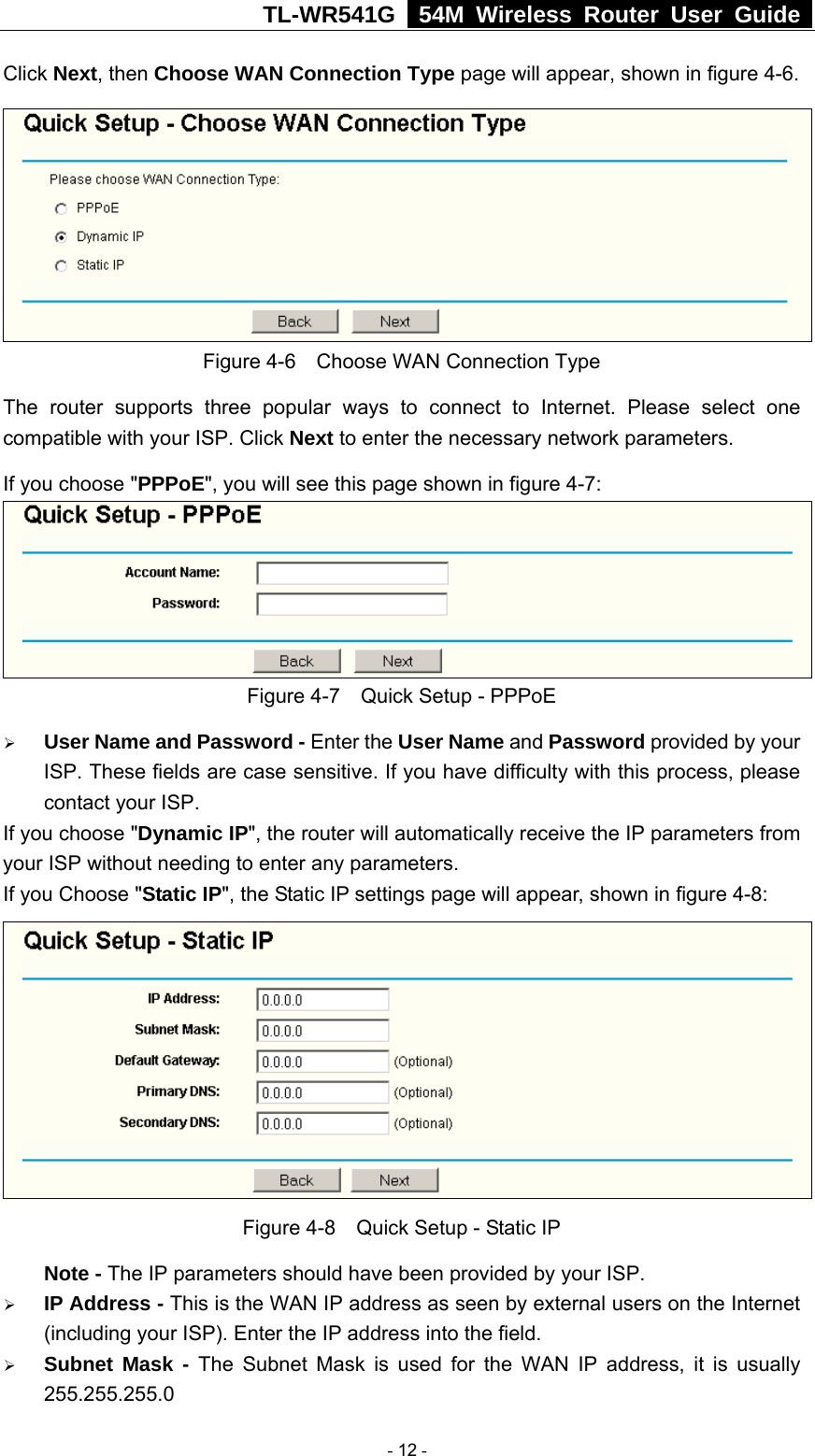 TL-WR541G   54M Wireless Router User Guide  Click Next, then Choose WAN Connection Type page will appear, shown in figure 4-6.  Figure 4-6    Choose WAN Connection Type The router supports three popular ways to connect to Internet. Please select one compatible with your ISP. Click Next to enter the necessary network parameters. If you choose &quot;PPPoE&quot;, you will see this page shown in figure 4-7:    Figure 4-7    Quick Setup - PPPoE ¾ User Name and Password - Enter the User Name and Password provided by your ISP. These fields are case sensitive. If you have difficulty with this process, please contact your ISP. If you choose &quot;Dynamic IP&quot;, the router will automatically receive the IP parameters from your ISP without needing to enter any parameters. If you Choose &quot;Static IP&quot;, the Static IP settings page will appear, shown in figure 4-8:    Figure 4-8    Quick Setup - Static IP  Note - The IP parameters should have been provided by your ISP. ¾ IP Address - This is the WAN IP address as seen by external users on the Internet (including your ISP). Enter the IP address into the field. ¾ Subnet Mask - The Subnet Mask is used for the WAN IP address, it is usually 255.255.255.0  - 12 - 