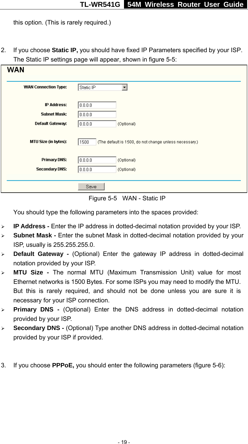 TL-WR541G   54M Wireless Router User Guide  this option. (This is rarely required.)  2.  If you choose Static IP, you should have fixed IP Parameters specified by your ISP. The Static IP settings page will appear, shown in figure 5-5:  Figure 5-5  WAN - Static IP You should type the following parameters into the spaces provided: ¾ IP Address - Enter the IP address in dotted-decimal notation provided by your ISP. ¾ Subnet Mask - Enter the subnet Mask in dotted-decimal notation provided by your ISP, usually is 255.255.255.0. ¾ Default Gateway - (Optional) Enter the gateway IP address in dotted-decimal notation provided by your ISP. ¾ MTU Size - The normal MTU (Maximum Transmission Unit) value for most Ethernet networks is 1500 Bytes. For some ISPs you may need to modify the MTU. But this is rarely required, and should not be done unless you are sure it is necessary for your ISP connection. ¾ Primary DNS - (Optional) Enter the DNS address in dotted-decimal notation provided by your ISP. ¾ Secondary DNS - (Optional) Type another DNS address in dotted-decimal notation provided by your ISP if provided.  3.  If you choose PPPoE, you should enter the following parameters (figure 5-6):    - 19 - 