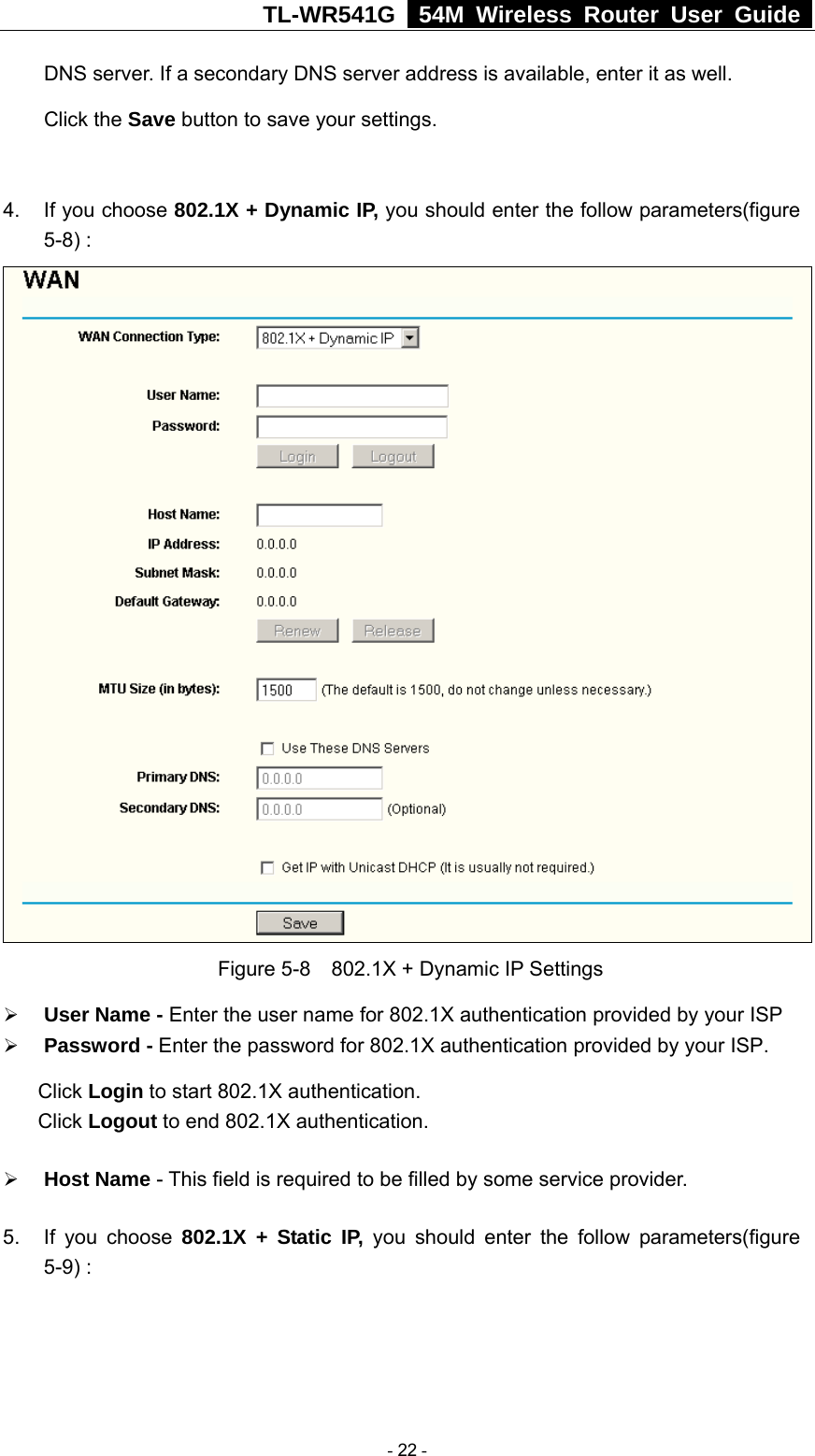 TL-WR541G   54M Wireless Router User Guide  DNS server. If a secondary DNS server address is available, enter it as well. Click the Save button to save your settings.  4.  If you choose 802.1X + Dynamic IP, you should enter the follow parameters(figure 5-8) :  Figure 5-8    802.1X + Dynamic IP Settings ¾ User Name - Enter the user name for 802.1X authentication provided by your ISP ¾ Password - Enter the password for 802.1X authentication provided by your ISP. Click Login to start 802.1X authentication. Click Logout to end 802.1X authentication. ¾ Host Name - This field is required to be filled by some service provider. 5.  If you choose 802.1X + Static IP, you should enter the follow parameters(figure 5-9) :  - 22 - 