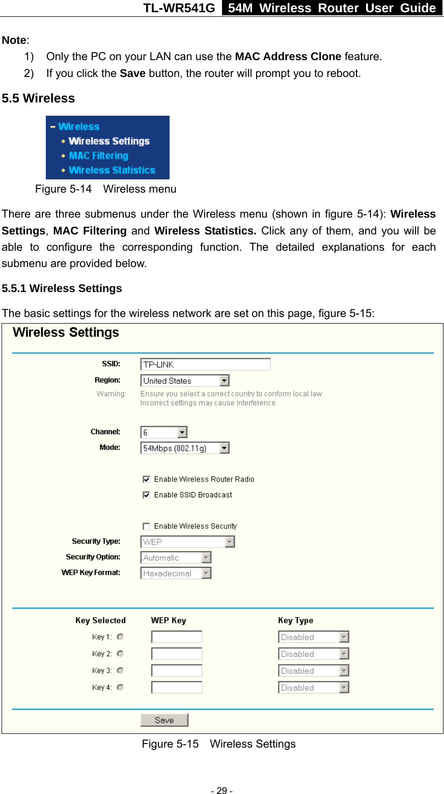 TL-WR541G   54M Wireless Router User Guide  Note:  1)  Only the PC on your LAN can use the MAC Address Clone feature. 2)  If you click the Save button, the router will prompt you to reboot. 5.5 Wireless  Figure 5-14  Wireless menu There are three submenus under the Wireless menu (shown in figure 5-14): Wireless Settings, MAC Filtering and Wireless Statistics. Click any of them, and you will be able to configure the corresponding function. The detailed explanations for each submenu are provided below. 5.5.1 Wireless Settings The basic settings for the wireless network are set on this page, figure 5-15:  Figure 5-15  Wireless Settings  - 29 - 