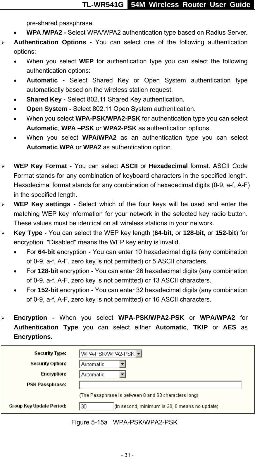 TL-WR541G   54M Wireless Router User Guide  pre-shared passphrase.   • WPA /WPA2 - Select WPA/WPA2 authentication type based on Radius Server. ¾ Authentication Options - You can select one of the following authentication options:  • When you select WEP for authentication type you can select the following authentication options: • Automatic - Select Shared Key or Open System authentication type automatically based on the wireless station request. • Shared Key - Select 802.11 Shared Key authentication. • Open System - Select 802.11 Open System authentication. • When you select WPA-PSK/WPA2-PSK for authentication type you can select Automatic, WPA –PSK or WPA2-PSK as authentication options. • When you select WPA/WPA2 as an authentication type you can select Automatic WPA or WPA2 as authentication option.  ¾ WEP Key Format - You can select ASCII or  Hexadecimal format. ASCII Code Format stands for any combination of keyboard characters in the specified length. Hexadecimal format stands for any combination of hexadecimal digits (0-9, a-f, A-F) in the specified length. ¾ WEP Key settings - Select which of the four keys will be used and enter the matching WEP key information for your network in the selected key radio button. These values must be identical on all wireless stations in your network. ¾ Key Type - You can select the WEP key length (64-bit, or 128-bit, or 152-bit) for encryption. &quot;Disabled&quot; means the WEP key entry is invalid. • For 64-bit encryption - You can enter 10 hexadecimal digits (any combination of 0-9, a-f, A-F, zero key is not permitted) or 5 ASCII characters.   • For 128-bit encryption - You can enter 26 hexadecimal digits (any combination of 0-9, a-f, A-F, zero key is not permitted) or 13 ASCII characters. • For 152-bit encryption - You can enter 32 hexadecimal digits (any combination of 0-9, a-f, A-F, zero key is not permitted) or 16 ASCII characters. ¾ Encryption - When you select WPA-PSK/WPA2-PSK or WPA/WPA2 for Authentication Type you can select either Automatic, TKIP or AES as Encryptions.  Figure 5-15a  WPA-PSK/WPA2-PSK  - 31 - 