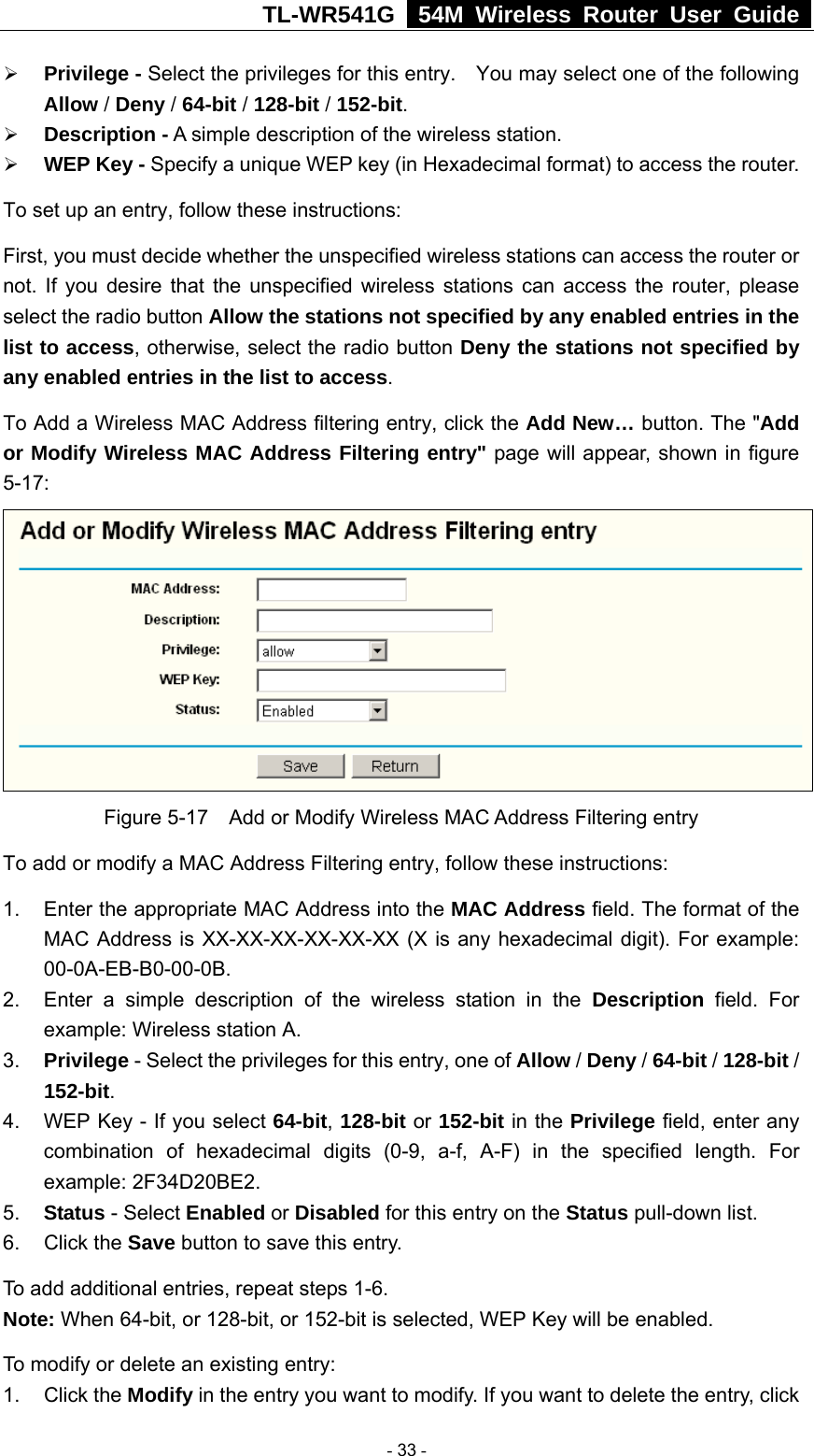 TL-WR541G   54M Wireless Router User Guide  ¾ Privilege - Select the privileges for this entry.    You may select one of the following Allow / Deny / 64-bit / 128-bit / 152-bit.   ¾ Description - A simple description of the wireless station.   ¾ WEP Key - Specify a unique WEP key (in Hexadecimal format) to access the router.   To set up an entry, follow these instructions:   First, you must decide whether the unspecified wireless stations can access the router or not. If you desire that the unspecified wireless stations can access the router, please select the radio button Allow the stations not specified by any enabled entries in the list to access, otherwise, select the radio button Deny the stations not specified by any enabled entries in the list to access. To Add a Wireless MAC Address filtering entry, click the Add New… button. The &quot;Add or Modify Wireless MAC Address Filtering entry&quot; page will appear, shown in figure 5-17:  Figure 5-17    Add or Modify Wireless MAC Address Filtering entry To add or modify a MAC Address Filtering entry, follow these instructions: 1.  Enter the appropriate MAC Address into the MAC Address field. The format of the MAC Address is XX-XX-XX-XX-XX-XX (X is any hexadecimal digit). For example: 00-0A-EB-B0-00-0B.  2.  Enter a simple description of the wireless station in the Description field. For example: Wireless station A. 3.  Privilege - Select the privileges for this entry, one of Allow / Deny / 64-bit / 128-bit / 152-bit.  4.  WEP Key - If you select 64-bit, 128-bit or 152-bit in the Privilege field, enter any combination of hexadecimal digits (0-9, a-f, A-F) in the specified length. For example: 2F34D20BE2.   5.  Status - Select Enabled or Disabled for this entry on the Status pull-down list. 6. Click the Save button to save this entry. To add additional entries, repeat steps 1-6. Note: When 64-bit, or 128-bit, or 152-bit is selected, WEP Key will be enabled.   To modify or delete an existing entry: 1. Click the Modify in the entry you want to modify. If you want to delete the entry, click  - 33 - 