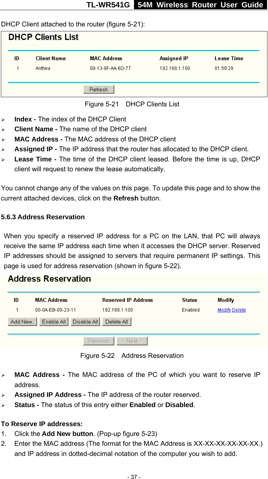 TL-WR541G   54M Wireless Router User Guide  DHCP Client attached to the router (figure 5-21):  Figure 5-21    DHCP Clients List ¾ Index - The index of the DHCP Client   ¾ Client Name - The name of the DHCP client   ¾ MAC Address - The MAC address of the DHCP client   ¾ Assigned IP - The IP address that the router has allocated to the DHCP client. ¾ Lease Time - The time of the DHCP client leased. Before the time is up, DHCP client will request to renew the lease automatically. You cannot change any of the values on this page. To update this page and to show the current attached devices, click on the Refresh button. 5.6.3 Address Reservation When you specify a reserved IP address for a PC on the LAN, that PC will always receive the same IP address each time when it accesses the DHCP server. Reserved IP addresses should be assigned to servers that require permanent IP settings. This page is used for address reservation (shown in figure 5-22).  Figure 5-22  Address Reservation ¾ MAC Address - The MAC address of the PC of which you want to reserve IP address. ¾ Assigned IP Address - The IP address of the router reserved. ¾ Status - The status of this entry either Enabled or Disabled. To Reserve IP addresses:  1. Click the Add New button. (Pop-up figure 5-23) 2.  Enter the MAC address (The format for the MAC Address is XX-XX-XX-XX-XX-XX.) and IP address in dotted-decimal notation of the computer you wish to add.    - 37 - 