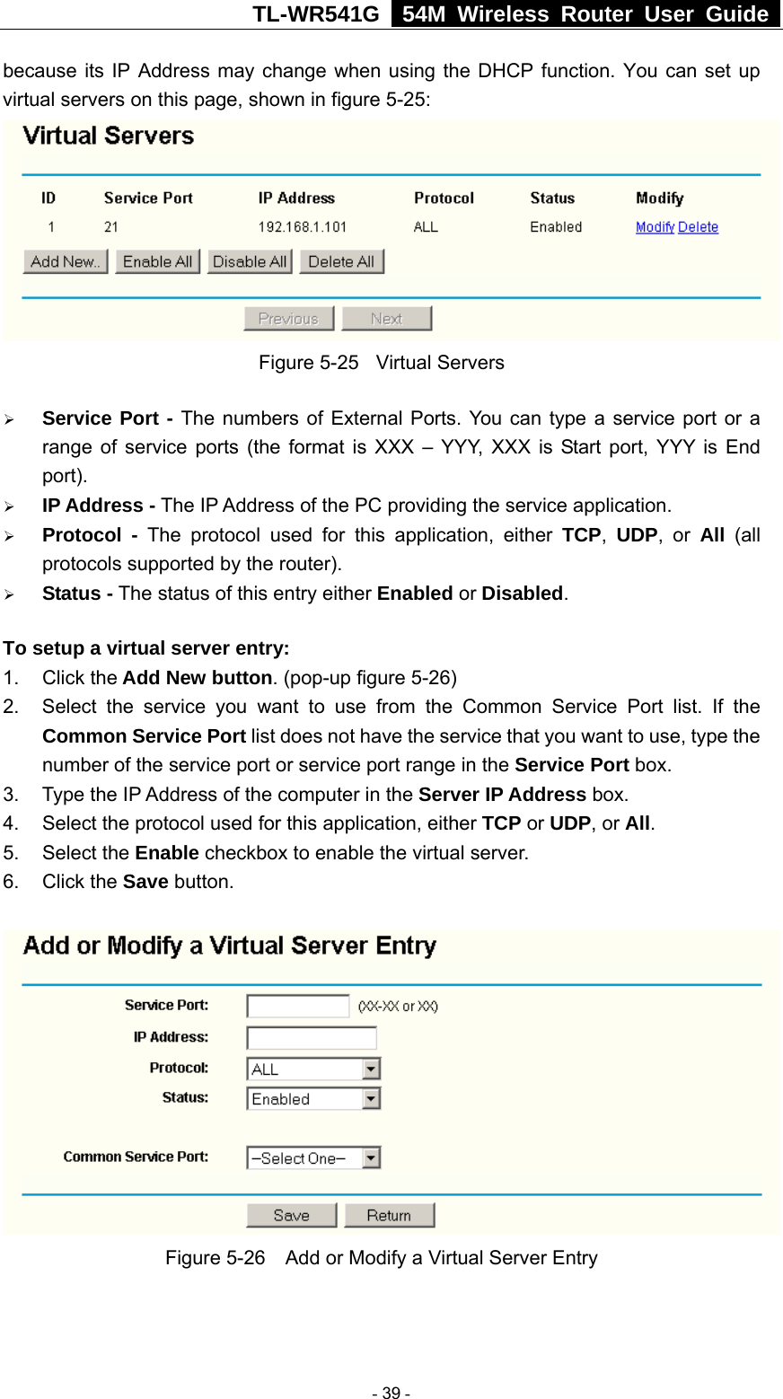 TL-WR541G   54M Wireless Router User Guide  because its IP Address may change when using the DHCP function. You can set up virtual servers on this page, shown in figure 5-25:  Figure 5-25  Virtual Servers ¾ Service Port - The numbers of External Ports. You can type a service port or a range of service ports (the format is XXX – YYY, XXX is Start port, YYY is End port).  ¾ IP Address - The IP Address of the PC providing the service application. ¾ Protocol - The protocol used for this application, either TCP,  UDP, or All  (all protocols supported by the router). ¾ Status - The status of this entry either Enabled or Disabled. To setup a virtual server entry:   1. Click the Add New button. (pop-up figure 5-26) 2.  Select the service you want to use from the Common Service Port list. If the Common Service Port list does not have the service that you want to use, type the number of the service port or service port range in the Service Port box. 3.  Type the IP Address of the computer in the Server IP Address box.  4.  Select the protocol used for this application, either TCP or UDP, or All. 5. Select the Enable checkbox to enable the virtual server. 6. Click the Save button.    Figure 5-26    Add or Modify a Virtual Server Entry  - 39 - 