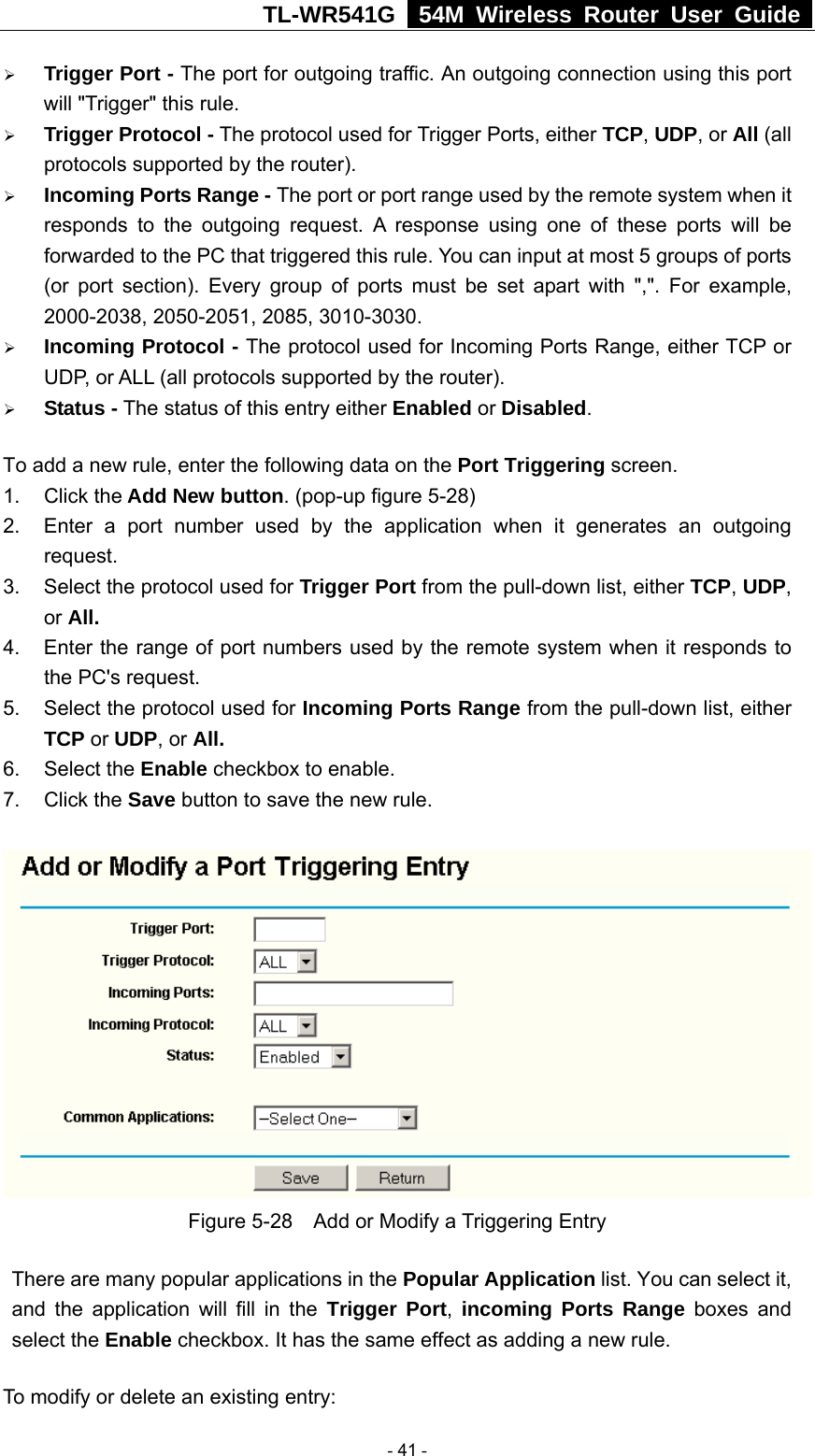 TL-WR541G   54M Wireless Router User Guide  ¾ Trigger Port - The port for outgoing traffic. An outgoing connection using this port will &quot;Trigger&quot; this rule. ¾ Trigger Protocol - The protocol used for Trigger Ports, either TCP, UDP, or All (all protocols supported by the router). ¾ Incoming Ports Range - The port or port range used by the remote system when it responds to the outgoing request. A response using one of these ports will be forwarded to the PC that triggered this rule. You can input at most 5 groups of ports (or port section). Every group of ports must be set apart with &quot;,&quot;. For example, 2000-2038, 2050-2051, 2085, 3010-3030. ¾ Incoming Protocol - The protocol used for Incoming Ports Range, either TCP or UDP, or ALL (all protocols supported by the router). ¾ Status - The status of this entry either Enabled or Disabled. To add a new rule, enter the following data on the Port Triggering screen.   1. Click the Add New button. (pop-up figure 5-28) 2.  Enter a port number used by the application when it generates an outgoing request.   3.  Select the protocol used for Trigger Port from the pull-down list, either TCP, UDP, or All. 4.  Enter the range of port numbers used by the remote system when it responds to the PC&apos;s request. 5.  Select the protocol used for Incoming Ports Range from the pull-down list, either TCP or UDP, or All. 6. Select the Enable checkbox to enable.   7. Click the Save button to save the new rule.  Figure 5-28    Add or Modify a Triggering Entry There are many popular applications in the Popular Application list. You can select it, and the application will fill in the Trigger Port,  incoming Ports Range boxes and select the Enable checkbox. It has the same effect as adding a new rule. To modify or delete an existing entry:  - 41 - 