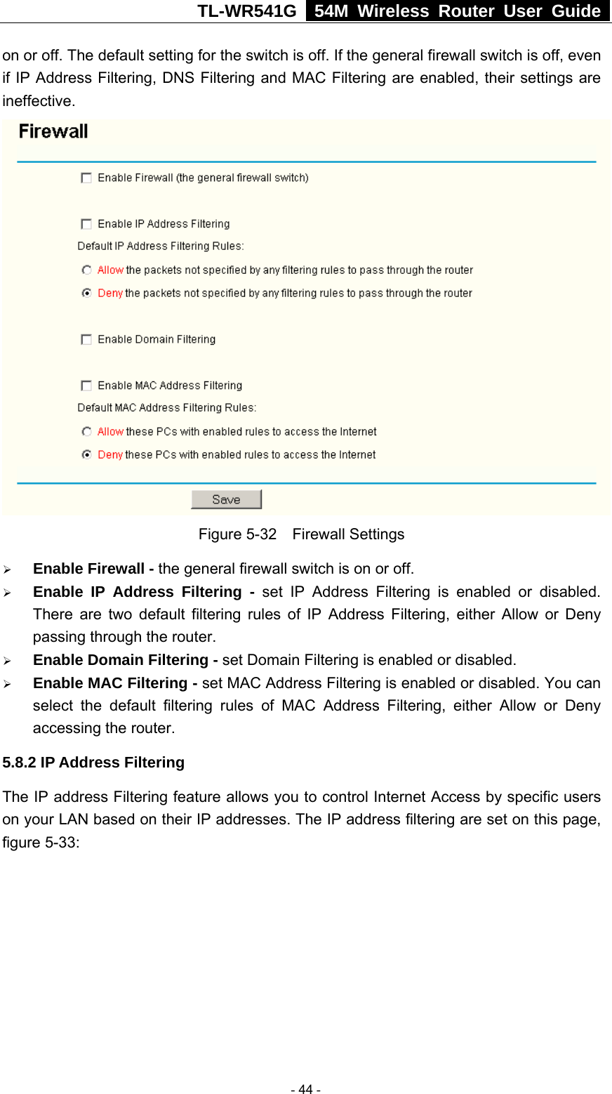 TL-WR541G   54M Wireless Router User Guide  on or off. The default setting for the switch is off. If the general firewall switch is off, even if IP Address Filtering, DNS Filtering and MAC Filtering are enabled, their settings are ineffective.  Figure 5-32  Firewall Settings ¾ Enable Firewall - the general firewall switch is on or off. ¾ Enable IP Address Filtering - set IP Address Filtering is enabled or disabled. There are two default filtering rules of IP Address Filtering, either Allow or Deny passing through the router. ¾ Enable Domain Filtering - set Domain Filtering is enabled or disabled. ¾ Enable MAC Filtering - set MAC Address Filtering is enabled or disabled. You can select the default filtering rules of MAC Address Filtering, either Allow or Deny accessing the router. 5.8.2 IP Address Filtering The IP address Filtering feature allows you to control Internet Access by specific users on your LAN based on their IP addresses. The IP address filtering are set on this page, figure 5-33:  - 44 - 