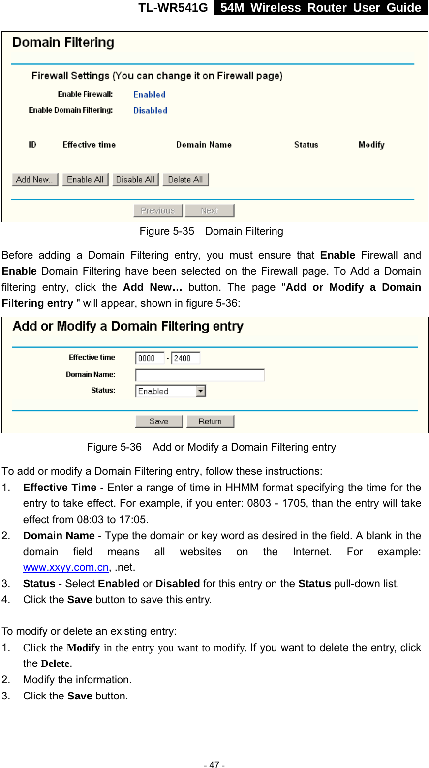 TL-WR541G   54M Wireless Router User Guide   Figure 5-35  Domain Filtering Before adding a Domain Filtering entry, you must ensure that Enable Firewall and Enable Domain Filtering have been selected on the Firewall page. To Add a Domain filtering entry, click the Add New… button. The page &quot;Add or Modify a Domain Filtering entry &quot; will appear, shown in figure 5-36:  Figure 5-36    Add or Modify a Domain Filtering entry To add or modify a Domain Filtering entry, follow these instructions: 1.  Effective Time - Enter a range of time in HHMM format specifying the time for the entry to take effect. For example, if you enter: 0803 - 1705, than the entry will take effect from 08:03 to 17:05. 2.  Domain Name - Type the domain or key word as desired in the field. A blank in the domain field means all websites on the Internet. For example: www.xxyy.com.cn, .net. 3.  Status - Select Enabled or Disabled for this entry on the Status pull-down list. 4. Click the Save button to save this entry.  To modify or delete an existing entry: 1.  Click the Modify in the entry you want to modify. If you want to delete the entry, click the Delete. 2.  Modify the information.   3. Click the Save button.   - 47 - 