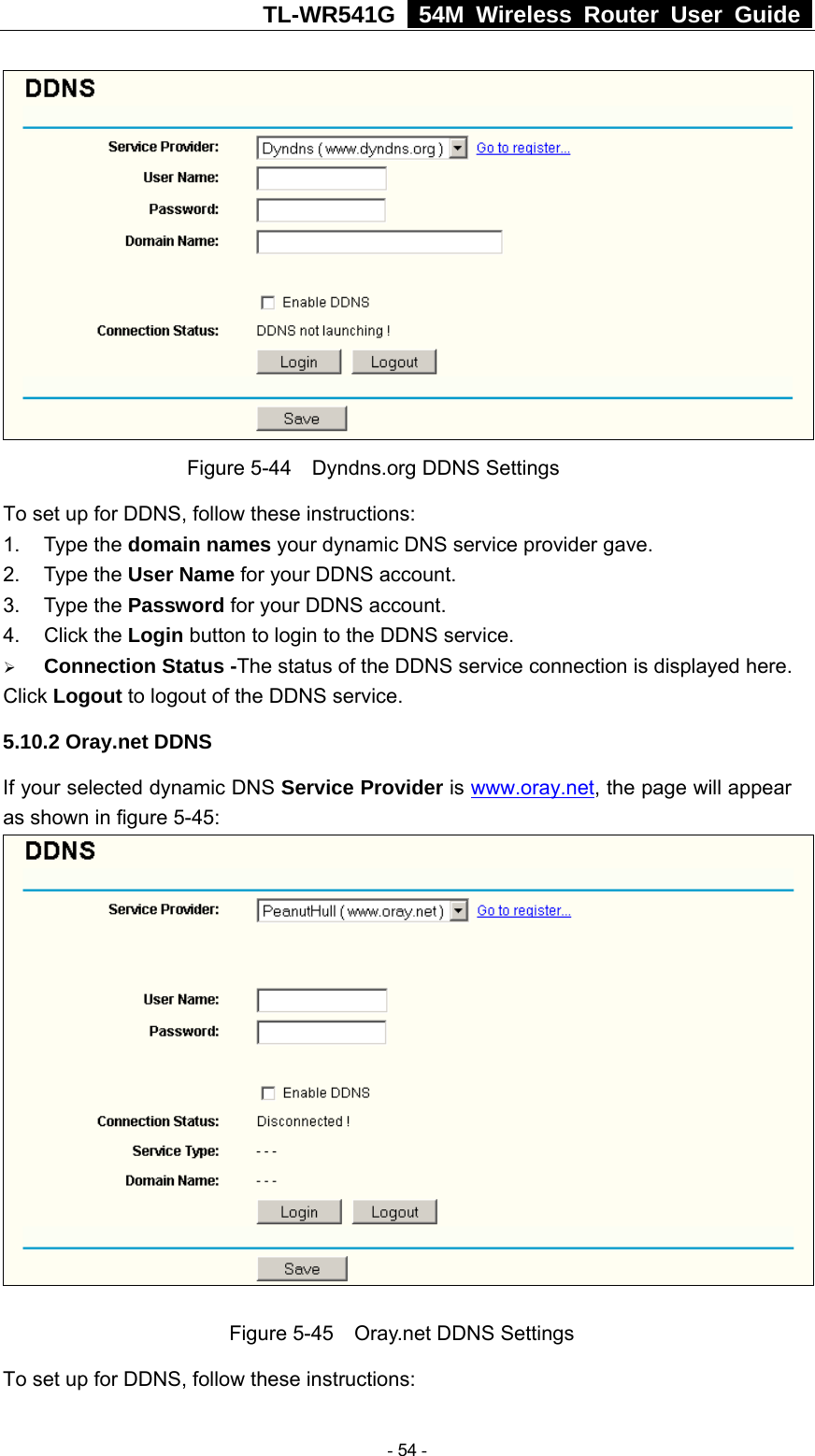 TL-WR541G   54M Wireless Router User Guide   Figure 5-44    Dyndns.org DDNS Settings To set up for DDNS, follow these instructions: 1. Type the domain names your dynamic DNS service provider gave.   2. Type the User Name for your DDNS account.   3. Type the Password for your DDNS account.   4. Click the Login button to login to the DDNS service. ¾ Connection Status -The status of the DDNS service connection is displayed here. Click Logout to logout of the DDNS service. 5.10.2 Oray.net DDNS If your selected dynamic DNS Service Provider is www.oray.net, the page will appear as shown in figure 5-45:   Figure 5-45    Oray.net DDNS Settings To set up for DDNS, follow these instructions:  - 54 - 