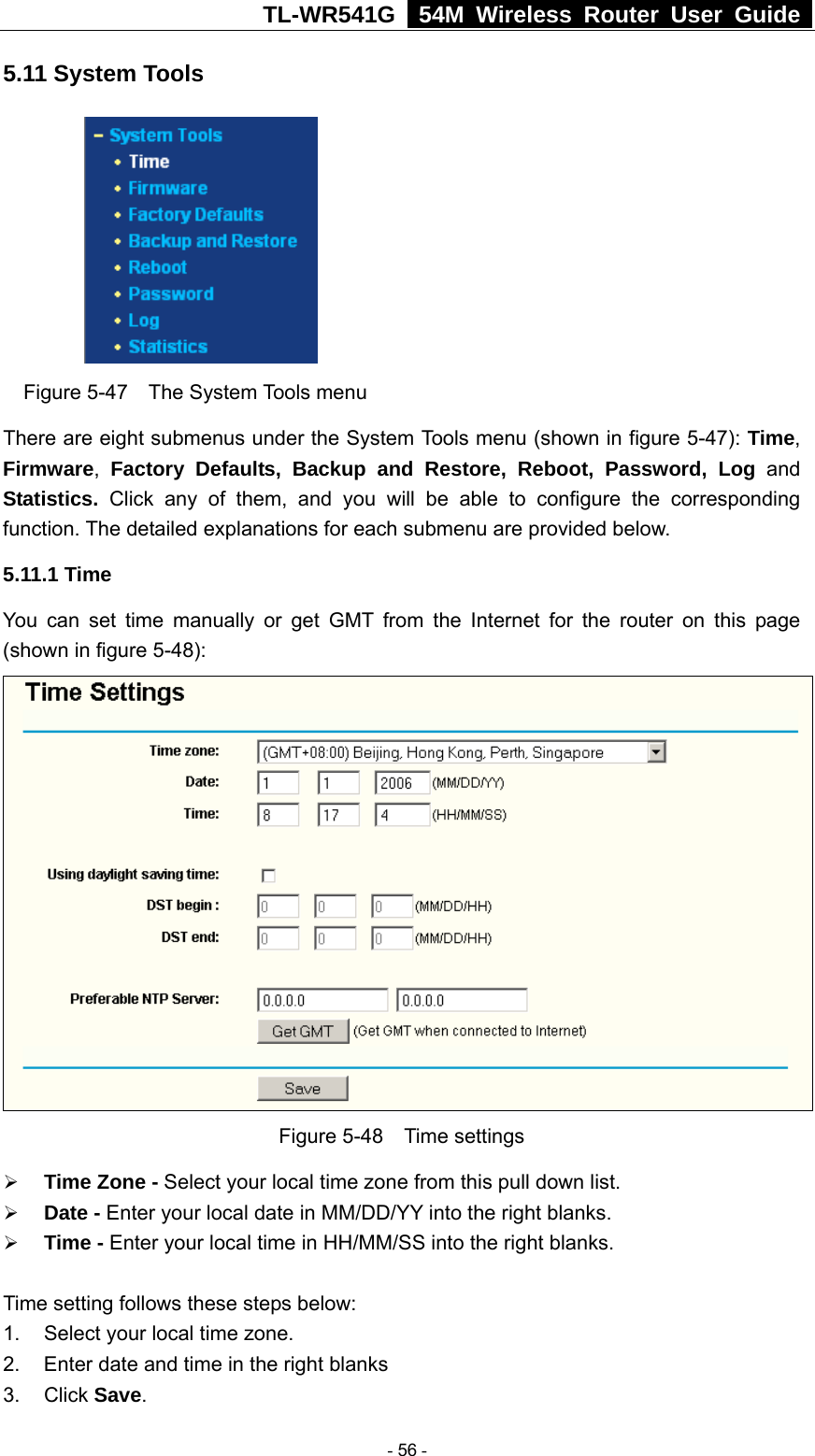 TL-WR541G   54M Wireless Router User Guide  5.11 System Tools  Figure 5-47  The System Tools menu There are eight submenus under the System Tools menu (shown in figure 5-47): Time, Firmware,  Factory Defaults, Backup and Restore, Reboot, Password, Log and Statistics.  Click any of them, and you will be able to configure the corresponding function. The detailed explanations for each submenu are provided below. 5.11.1 Time You can set time manually or get GMT from the Internet for the router on this page (shown in figure 5-48):  Figure 5-48  Time settings ¾ Time Zone - Select your local time zone from this pull down list. ¾ Date - Enter your local date in MM/DD/YY into the right blanks. ¾ Time - Enter your local time in HH/MM/SS into the right blanks.  Time setting follows these steps below: 1.  Select your local time zone. 2.  Enter date and time in the right blanks 3. Click Save.  - 56 - 