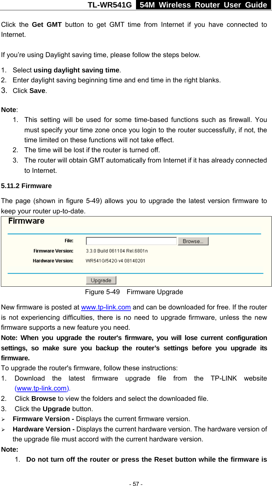 TL-WR541G   54M Wireless Router User Guide  Click the Get GMT button to get GMT time from Internet if you have connected to Internet.   If you’re using Daylight saving time, please follow the steps below. 1. Select using daylight saving time.  2.  Enter daylight saving beginning time and end time in the right blanks.   3.  Click Save.   Note:  1.  This setting will be used for some time-based functions such as firewall. You must specify your time zone once you login to the router successfully, if not, the time limited on these functions will not take effect.   2.  The time will be lost if the router is turned off.   3.  The router will obtain GMT automatically from Internet if it has already connected to Internet. 5.11.2 Firmware The page (shown in figure 5-49) allows you to upgrade the latest version firmware to keep your router up-to-date.  Figure 5-49  Firmware Upgrade New firmware is posted at www.tp-link.com and can be downloaded for free. If the router is not experiencing difficulties, there is no need to upgrade firmware, unless the new firmware supports a new feature you need. Note: When you upgrade the router&apos;s firmware, you will lose current configuration settings, so make sure you backup the router’s settings before you upgrade its firmware. To upgrade the router&apos;s firmware, follow these instructions: 1.  Download the latest firmware upgrade file from the TP-LINK website (www.tp-link.com).  2. Click Browse to view the folders and select the downloaded file.   3. Click the Upgrade button.   ¾ Firmware Version - Displays the current firmware version. ¾ Hardware Version - Displays the current hardware version. The hardware version of the upgrade file must accord with the current hardware version. Note:  1.  Do not turn off the router or press the Reset button while the firmware is  - 57 - 