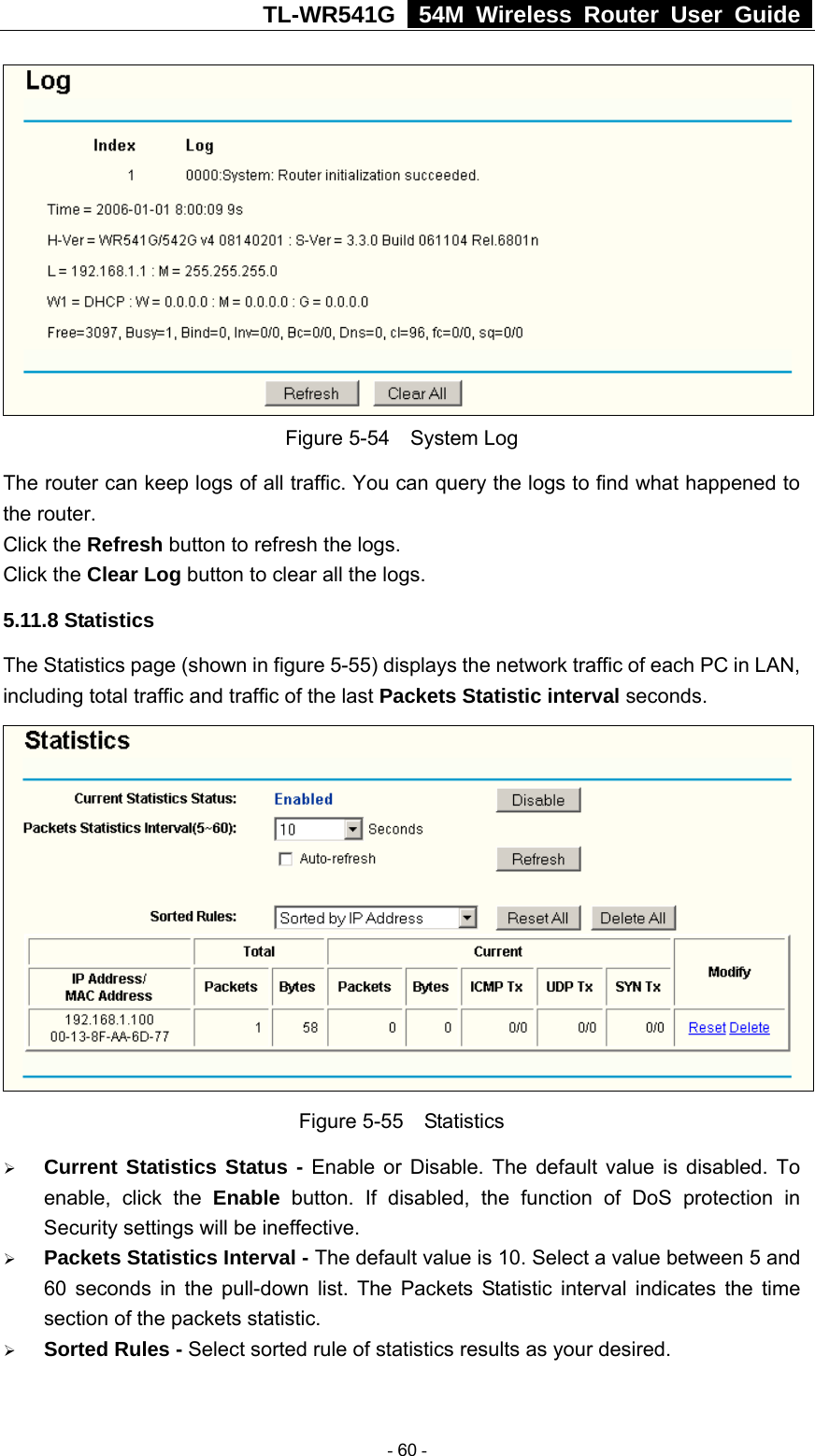 TL-WR541G   54M Wireless Router User Guide   Figure 5-54  System Log The router can keep logs of all traffic. You can query the logs to find what happened to the router. Click the Refresh button to refresh the logs. Click the Clear Log button to clear all the logs. 5.11.8 Statistics The Statistics page (shown in figure 5-55) displays the network traffic of each PC in LAN, including total traffic and traffic of the last Packets Statistic interval seconds.    Figure 5-55  Statistics ¾ Current Statistics Status - Enable or Disable. The default value is disabled. To enable, click the Enable button. If disabled, the function of DoS protection in Security settings will be ineffective.   ¾ Packets Statistics Interval - The default value is 10. Select a value between 5 and 60 seconds in the pull-down list. The Packets Statistic interval indicates the time section of the packets statistic.   ¾ Sorted Rules - Select sorted rule of statistics results as your desired.   - 60 - 
