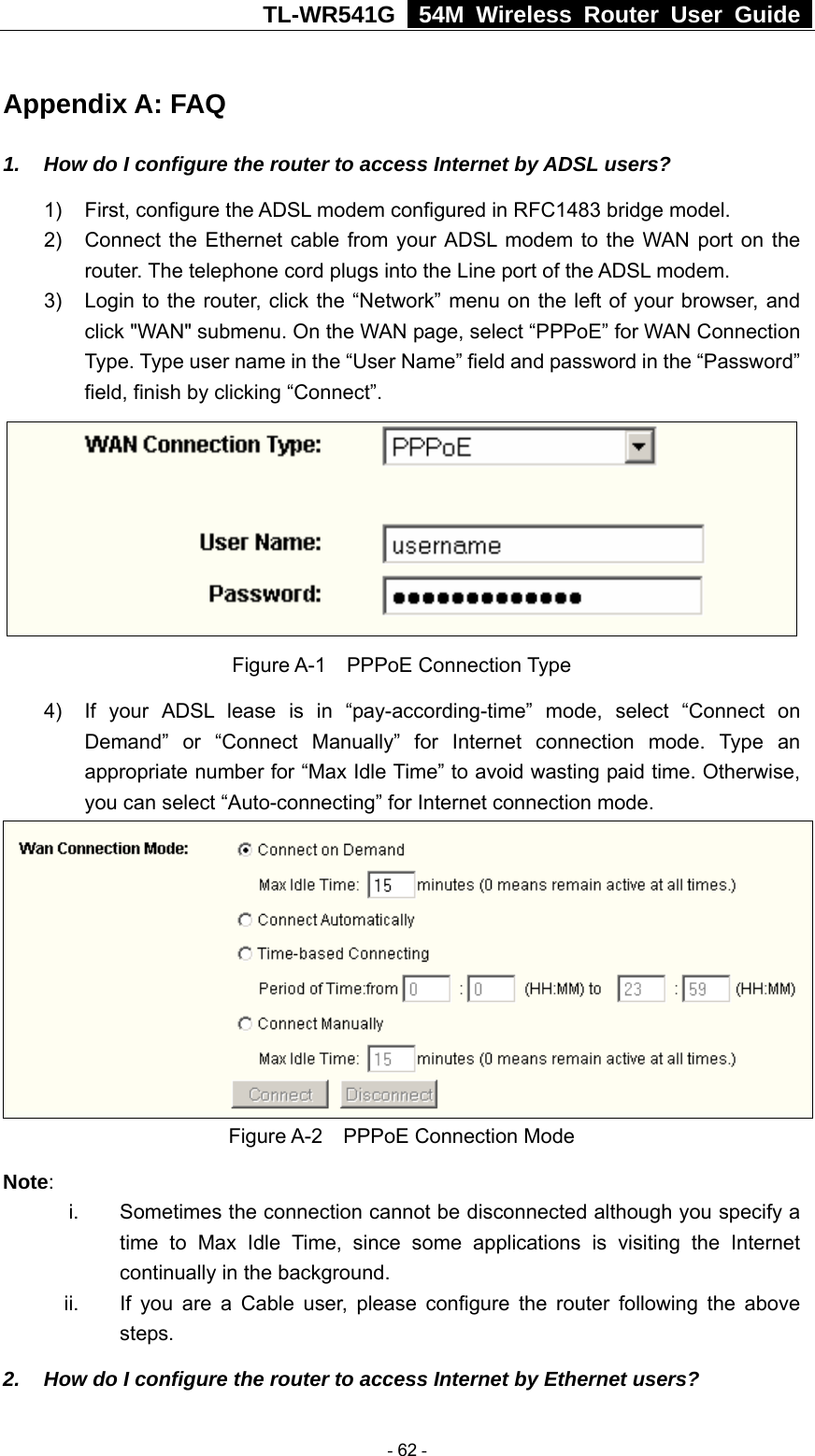 TL-WR541G   54M Wireless Router User Guide  Appendix A: FAQ 1.  How do I configure the router to access Internet by ADSL users? 1)  First, configure the ADSL modem configured in RFC1483 bridge model. 2)  Connect the Ethernet cable from your ADSL modem to the WAN port on the router. The telephone cord plugs into the Line port of the ADSL modem. 3)  Login to the router, click the “Network” menu on the left of your browser, and click &quot;WAN&quot; submenu. On the WAN page, select “PPPoE” for WAN Connection Type. Type user name in the “User Name” field and password in the “Password” field, finish by clicking “Connect”.  Figure A-1  PPPoE Connection Type 4)  If your ADSL lease is in “pay-according-time” mode, select “Connect on Demand” or “Connect Manually” for Internet connection mode. Type an appropriate number for “Max Idle Time” to avoid wasting paid time. Otherwise, you can select “Auto-connecting” for Internet connection mode.  Figure A-2  PPPoE Connection Mode Note:  i.  Sometimes the connection cannot be disconnected although you specify a time to Max Idle Time, since some applications is visiting the Internet continually in the background. ii.  If you are a Cable user, please configure the router following the above steps. 2.  How do I configure the router to access Internet by Ethernet users?  - 62 - 
