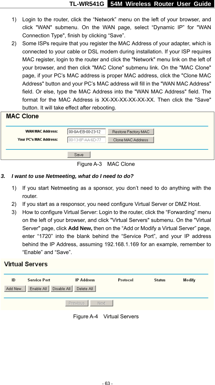 TL-WR541G   54M Wireless Router User Guide  1)  Login to the router, click the “Network” menu on the left of your browser, and click &quot;WAN&quot; submenu. On the WAN page, select “Dynamic IP” for &quot;WAN Connection Type&quot;, finish by clicking “Save”. 2)  Some ISPs require that you register the MAC Address of your adapter, which is connected to your cable or DSL modem during installation. If your ISP requires MAC register, login to the router and click the &quot;Network&quot; menu link on the left of your browser, and then click &quot;MAC Clone&quot; submenu link. On the &quot;MAC Clone&quot; page, if your PC’s MAC address is proper MAC address, click the &quot;Clone MAC Address&quot; button and your PC’s MAC address will fill in the &quot;WAN MAC Address&quot; field. Or else, type the MAC Address into the &quot;WAN MAC Address&quot; field. The format for the MAC Address is XX-XX-XX-XX-XX-XX. Then click the &quot;Save&quot; button. It will take effect after rebooting.  Figure A-3  MAC Clone 3.  I want to use Netmeeting, what do I need to do? 1)  If you start Netmeeting as a sponsor, you don’t need to do anything with the router. 2)  If you start as a responsor, you need configure Virtual Server or DMZ Host. 3)  How to configure Virtual Server: Login to the router, click the “Forwarding” menu on the left of your browser, and click &quot;Virtual Servers&quot; submenu. On the &quot;Virtual Server&quot; page, click Add New, then on the “Add or Modify a Virtual Server” page,   enter “1720” into the blank behind the “Service Port”, and your IP address behind the IP Address, assuming 192.168.1.169 for an example, remember to “Enable” and “Save”.    Figure A-4  Virtual Servers  - 63 - 