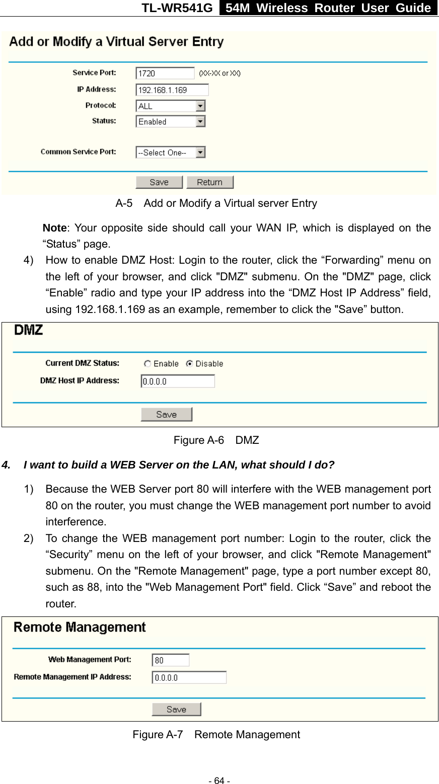TL-WR541G   54M Wireless Router User Guide   A-5    Add or Modify a Virtual server Entry Note: Your opposite side should call your WAN IP, which is displayed on the “Status” page. 4)  How to enable DMZ Host: Login to the router, click the “Forwarding” menu on the left of your browser, and click &quot;DMZ&quot; submenu. On the &quot;DMZ&quot; page, click “Enable” radio and type your IP address into the “DMZ Host IP Address” field, using 192.168.1.169 as an example, remember to click the &quot;Save” button.    Figure A-6  DMZ 4.  I want to build a WEB Server on the LAN, what should I do? 1)  Because the WEB Server port 80 will interfere with the WEB management port 80 on the router, you must change the WEB management port number to avoid interference. 2)  To change the WEB management port number: Login to the router, click the “Security” menu on the left of your browser, and click &quot;Remote Management&quot; submenu. On the &quot;Remote Management&quot; page, type a port number except 80, such as 88, into the &quot;Web Management Port&quot; field. Click “Save” and reboot the router.  Figure A-7  Remote Management  - 64 - 