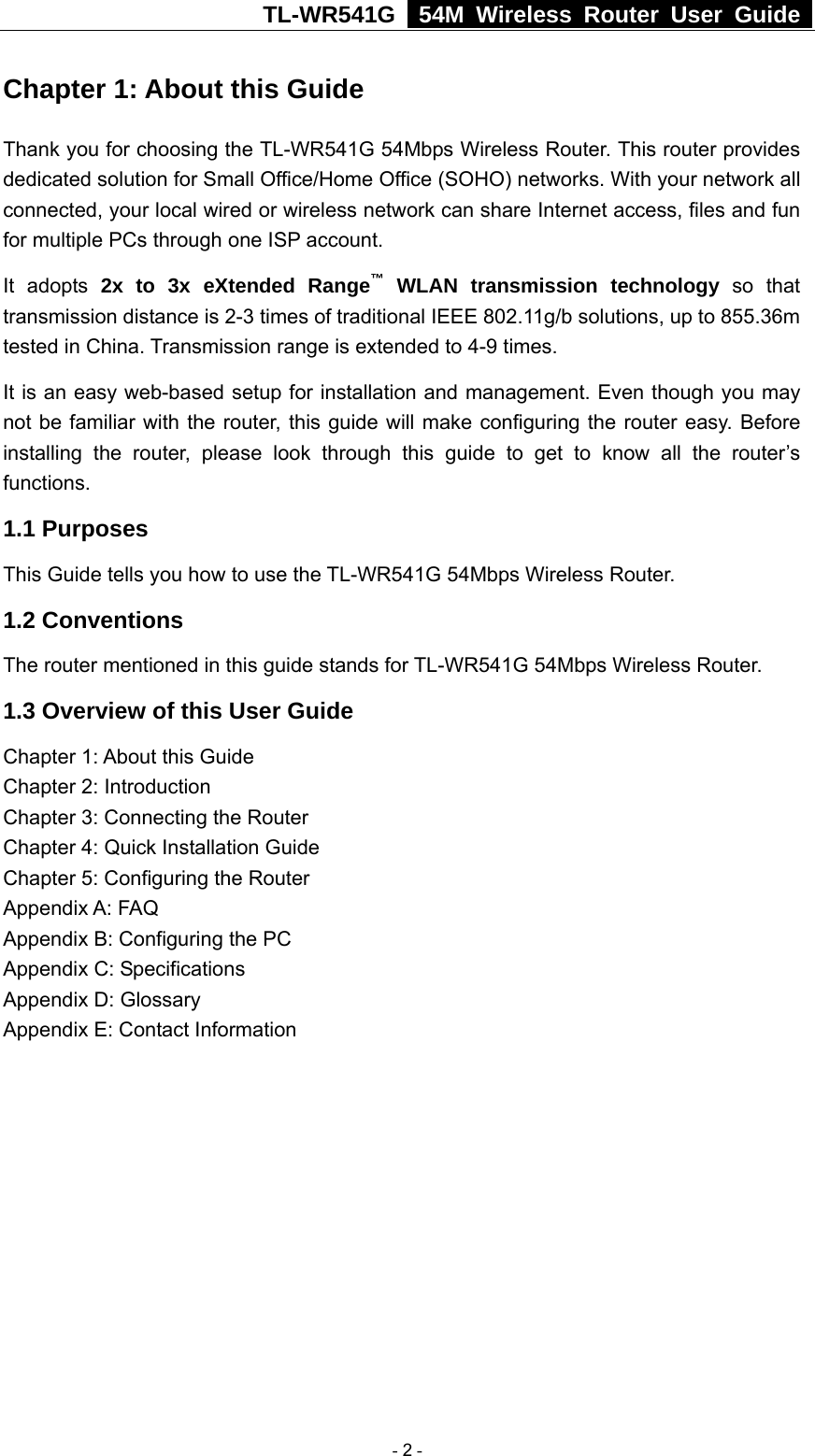 TL-WR541G   54M Wireless Router User Guide  Chapter 1: About this Guide Thank you for choosing the TL-WR541G 54Mbps Wireless Router. This router provides dedicated solution for Small Office/Home Office (SOHO) networks. With your network all connected, your local wired or wireless network can share Internet access, files and fun for multiple PCs through one ISP account.     It adopts 2x to 3x eXtended Range™ WLAN transmission technology so that transmission distance is 2-3 times of traditional IEEE 802.11g/b solutions, up to 855.36m tested in China. Transmission range is extended to 4-9 times. It is an easy web-based setup for installation and management. Even though you may not be familiar with the router, this guide will make configuring the router easy. Before installing the router, please look through this guide to get to know all the router’s functions. 1.1 Purposes This Guide tells you how to use the TL-WR541G 54Mbps Wireless Router.   1.2 Conventions The router mentioned in this guide stands for TL-WR541G 54Mbps Wireless Router. 1.3 Overview of this User Guide Chapter 1: About this Guide Chapter 2: Introduction Chapter 3: Connecting the Router Chapter 4: Quick Installation Guide Chapter 5: Configuring the Router Appendix A: FAQ Appendix B: Configuring the PC Appendix C: Specifications Appendix D: Glossary Appendix E: Contact Information  - 2 - 
