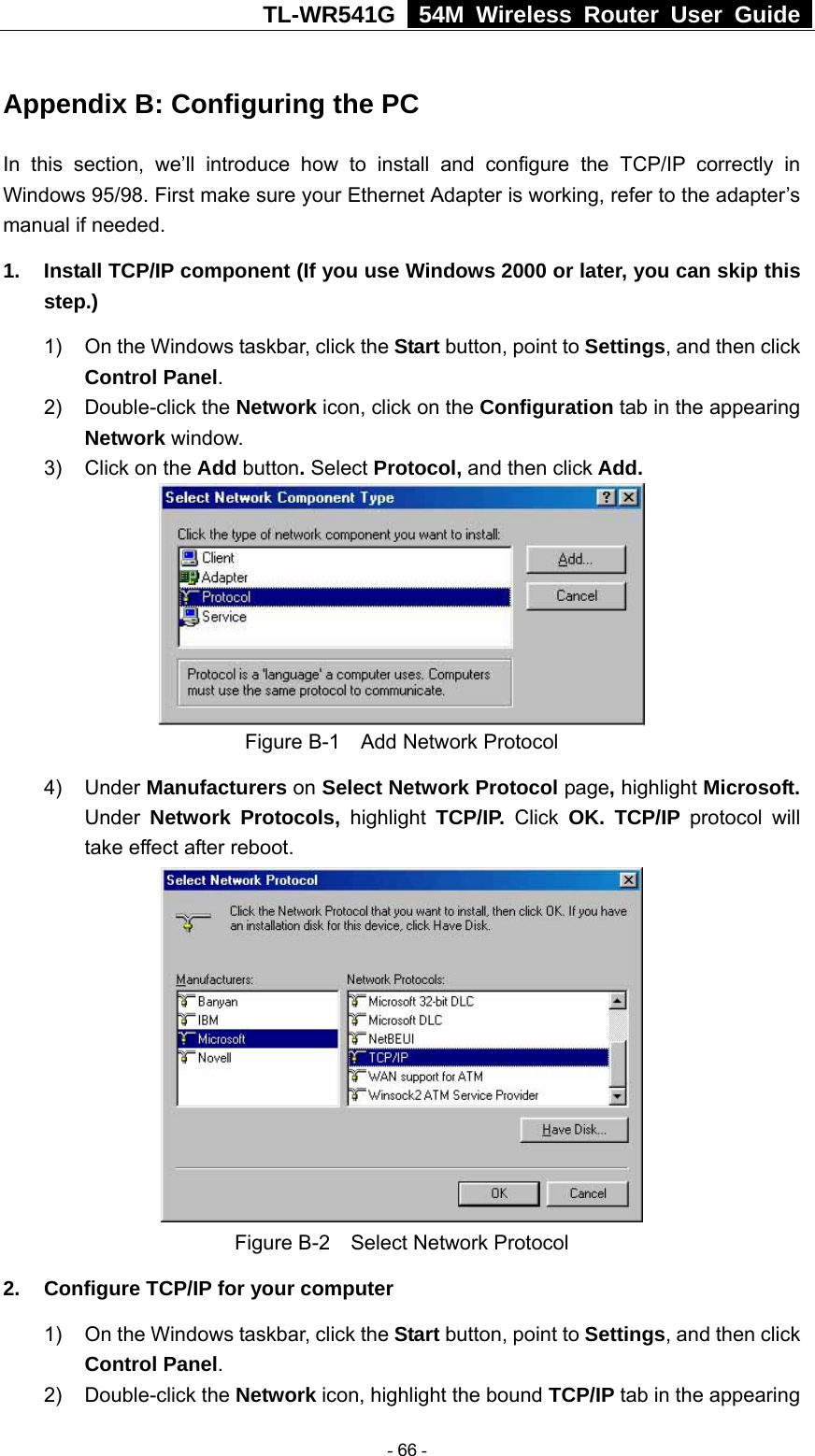 TL-WR541G   54M Wireless Router User Guide  Appendix B: Configuring the PC In this section, we’ll introduce how to install and configure the TCP/IP correctly in Windows 95/98. First make sure your Ethernet Adapter is working, refer to the adapter’s manual if needed.   1.  Install TCP/IP component (If you use Windows 2000 or later, you can skip this step.) 1)  On the Windows taskbar, click the Start button, point to Settings, and then click Control Panel. 2) Double-click the Network icon, click on the Configuration tab in the appearing Network window.  3)  Click on the Add button. Select Protocol, and then click Add.  Figure B-1    Add Network Protocol 4) Under Manufacturers on Select Network Protocol page, highlight Microsoft. Under Network Protocols, highlight TCP/IP. Click OK. TCP/IP protocol will take effect after reboot.  Figure B-2    Select Network Protocol 2.  Configure TCP/IP for your computer 1)  On the Windows taskbar, click the Start button, point to Settings, and then click Control Panel. 2) Double-click the Network icon, highlight the bound TCP/IP tab in the appearing  - 66 - 