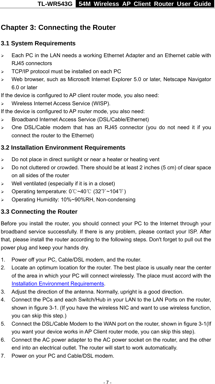 TL-WR543G   54M Wireless AP Client Router User Guide  Chapter 3: Connecting the Router 3.1 System Requirements ¾ Each PC in the LAN needs a working Ethernet Adapter and an Ethernet cable with RJ45 connectors ¾ TCP/IP protocol must be installed on each PC ¾ Web browser, such as Microsoft Internet Explorer 5.0 or later, Netscape Navigator 6.0 or later If the device is configured to AP client router mode, you also need:   ¾ Wireless Internet Access Service (WISP). If the device is configured to AP router mode, you also need: ¾ Broadband Internet Access Service (DSL/Cable/Ethernet) ¾ One DSL/Cable modem that has an RJ45 connector (you do not need it if you connect the router to the Ethernet) 3.2 Installation Environment Requirements ¾ Do not place in direct sunlight or near a heater or heating vent ¾ Do not cluttered or crowded. There should be at least 2 inches (5 cm) of clear space on all sides of the router ¾ Well ventilated (especially if it is in a closet) ¾ Operating temperature: 0 ~40  (32 ~104 )℃℃℉ ℉ ¾ Operating Humidity: 10%~90%RH, Non-condensing 3.3 Connecting the Router Before you install the router, you should connect your PC to the Internet through your broadband service successfully. If there is any problem, please contact your ISP. After that, please install the router according to the following steps. Don&apos;t forget to pull out the power plug and keep your hands dry. 1.  Power off your PC, Cable/DSL modem, and the router. 2.  Locate an optimum location for the router. The best place is usually near the center of the area in which your PC will connect wirelessly. The place must accord with the Installation Environment Requirements. 3.  Adjust the direction of the antenna. Normally, upright is a good direction. 4.  Connect the PCs and each Switch/Hub in your LAN to the LAN Ports on the router, shown in figure 3-1. (If you have the wireless NIC and want to use wireless function, you can skip this step.) 5.  Connect the DSL/Cable Modem to the WAN port on the router, shown in figure 3-1(If you want your device works in AP Client router mode, you can skip this step). 6.  Connect the AC power adapter to the AC power socket on the router, and the other end into an electrical outlet. The router will start to work automatically. 7.  Power on your PC and Cable/DSL modem.   - 7 - 