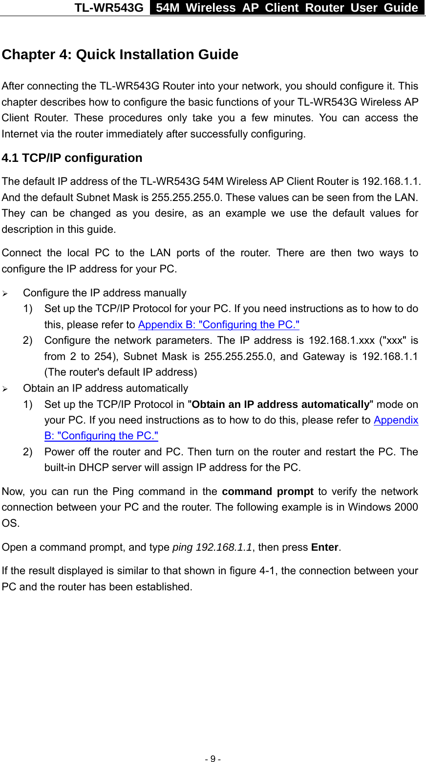 TL-WR543G   54M Wireless AP Client Router User Guide  Chapter 4: Quick Installation Guide After connecting the TL-WR543G Router into your network, you should configure it. This chapter describes how to configure the basic functions of your TL-WR543G Wireless AP Client Router. These procedures only take you a few minutes. You can access the Internet via the router immediately after successfully configuring. 4.1 TCP/IP configuration The default IP address of the TL-WR543G 54M Wireless AP Client Router is 192.168.1.1. And the default Subnet Mask is 255.255.255.0. These values can be seen from the LAN. They can be changed as you desire, as an example we use the default values for description in this guide. Connect the local PC to the LAN ports of the router. There are then two ways to configure the IP address for your PC. ¾ Configure the IP address manually 1)  Set up the TCP/IP Protocol for your PC. If you need instructions as to how to do this, please refer to Appendix B: &quot;Configuring the PC.&quot; 2)  Configure the network parameters. The IP address is 192.168.1.xxx (&quot;xxx&quot; is from 2 to 254), Subnet Mask is 255.255.255.0, and Gateway is 192.168.1.1 (The router&apos;s default IP address) ¾ Obtain an IP address automatically 1)  Set up the TCP/IP Protocol in &quot;Obtain an IP address automatically&quot; mode on your PC. If you need instructions as to how to do this, please refer to Appendix B: &quot;Configuring the PC.&quot; 2)  Power off the router and PC. Then turn on the router and restart the PC. The built-in DHCP server will assign IP address for the PC. Now, you can run the Ping command in the command prompt to verify the network connection between your PC and the router. The following example is in Windows 2000 OS. Open a command prompt, and type ping 192.168.1.1, then press Enter.          If the result displayed is similar to that shown in figure 4-1, the connection between your PC and the router has been established.    - 9 - 