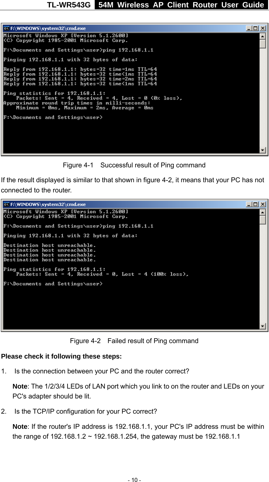 TL-WR543G   54M Wireless AP Client Router User Guide    Figure 4-1    Successful result of Ping command If the result displayed is similar to that shown in figure 4-2, it means that your PC has not connected to the router.     Figure 4-2    Failed result of Ping command Please check it following these steps: 1.  Is the connection between your PC and the router correct? Note: The 1/2/3/4 LEDs of LAN port which you link to on the router and LEDs on your PC&apos;s adapter should be lit. 2. Is the TCP/IP configuration for your PC correct? Note: If the router&apos;s IP address is 192.168.1.1, your PC&apos;s IP address must be within the range of 192.168.1.2 ~ 192.168.1.254, the gateway must be 192.168.1.1  - 10 - 