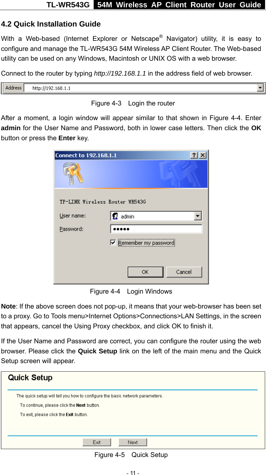TL-WR543G   54M Wireless AP Client Router User Guide  4.2 Quick Installation Guide With a Web-based (Internet Explorer or Netscape® Navigator) utility, it is easy to configure and manage the TL-WR543G 54M Wireless AP Client Router. The Web-based utility can be used on any Windows, Macintosh or UNIX OS with a web browser. Connect to the router by typing http://192.168.1.1 in the address field of web browser.  Figure 4-3    Login the router After a moment, a login window will appear similar to that shown in Figure 4-4. Enter admin for the User Name and Password, both in lower case letters. Then click the OK button or press the Enter key.  Figure 4-4  Login Windows Note: If the above screen does not pop-up, it means that your web-browser has been set to a proxy. Go to Tools menu&gt;Internet Options&gt;Connections&gt;LAN Settings, in the screen that appears, cancel the Using Proxy checkbox, and click OK to finish it. If the User Name and Password are correct, you can configure the router using the web browser. Please click the Quick Setup link on the left of the main menu and the Quick Setup screen will appear.  Figure 4-5  Quick Setup  - 11 - 