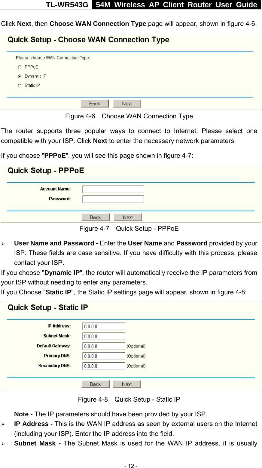 TL-WR543G   54M Wireless AP Client Router User Guide  Click Next, then Choose WAN Connection Type page will appear, shown in figure 4-6.  Figure 4-6    Choose WAN Connection Type The router supports three popular ways to connect to Internet. Please select one compatible with your ISP. Click Next to enter the necessary network parameters. If you choose &quot;PPPoE&quot;, you will see this page shown in figure 4-7:    Figure 4-7    Quick Setup - PPPoE ¾ User Name and Password - Enter the User Name and Password provided by your ISP. These fields are case sensitive. If you have difficulty with this process, please contact your ISP. If you choose &quot;Dynamic IP&quot;, the router will automatically receive the IP parameters from your ISP without needing to enter any parameters. If you Choose &quot;Static IP&quot;, the Static IP settings page will appear, shown in figure 4-8:    Figure 4-8    Quick Setup - Static IP  Note - The IP parameters should have been provided by your ISP. ¾ IP Address - This is the WAN IP address as seen by external users on the Internet (including your ISP). Enter the IP address into the field. ¾ Subnet Mask - The Subnet Mask is used for the WAN IP address, it is usually  - 12 - 