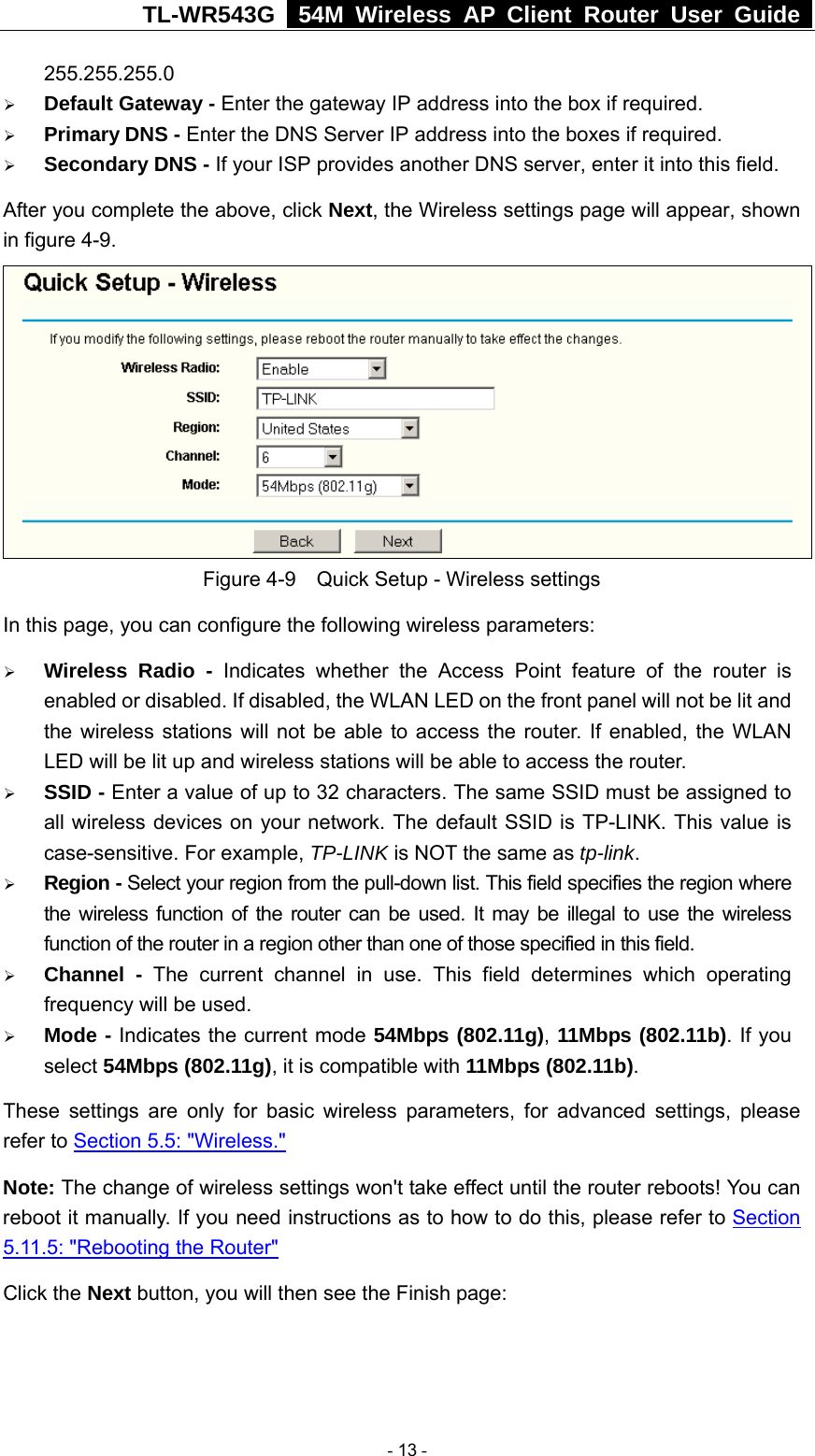 TL-WR543G   54M Wireless AP Client Router User Guide  255.255.255.0 ¾ Default Gateway - Enter the gateway IP address into the box if required. ¾ Primary DNS - Enter the DNS Server IP address into the boxes if required. ¾ Secondary DNS - If your ISP provides another DNS server, enter it into this field. After you complete the above, click Next, the Wireless settings page will appear, shown in figure 4-9.  Figure 4-9    Quick Setup - Wireless settings In this page, you can configure the following wireless parameters: ¾ Wireless Radio - Indicates whether the Access Point feature of the router is enabled or disabled. If disabled, the WLAN LED on the front panel will not be lit and the wireless stations will not be able to access the router. If enabled, the WLAN LED will be lit up and wireless stations will be able to access the router. ¾ SSID - Enter a value of up to 32 characters. The same SSID must be assigned to all wireless devices on your network. The default SSID is TP-LINK. This value is case-sensitive. For example, TP-LINK is NOT the same as tp-link. ¾ Region - Select your region from the pull-down list. This field specifies the region where the wireless function of the router can be used. It may be illegal to use the wireless function of the router in a region other than one of those specified in this field. ¾ Channel - The current channel in use. This field determines which operating frequency will be used. ¾ Mode - Indicates the current mode 54Mbps (802.11g), 11Mbps (802.11b). If you select 54Mbps (802.11g), it is compatible with 11Mbps (802.11b). These settings are only for basic wireless parameters, for advanced settings, please refer to Section 5.5: &quot;Wireless.&quot;  Note: The change of wireless settings won&apos;t take effect until the router reboots! You can reboot it manually. If you need instructions as to how to do this, please refer to Section 5.11.5: &quot;Rebooting the Router&quot; Click the Next button, you will then see the Finish page:  - 13 - 