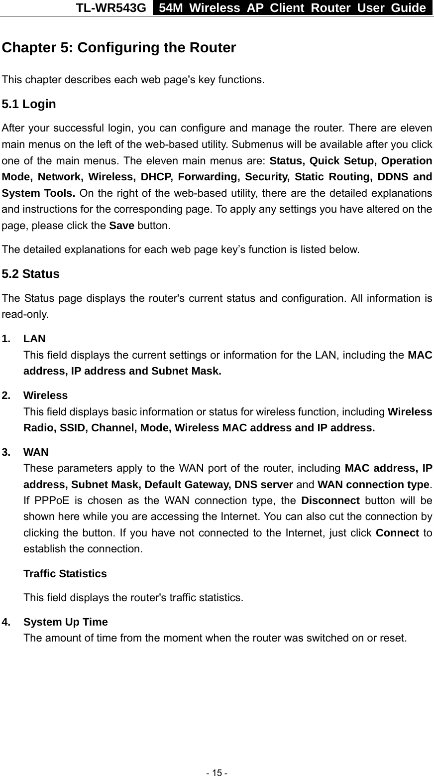 TL-WR543G   54M Wireless AP Client Router User Guide  Chapter 5: Configuring the Router This chapter describes each web page&apos;s key functions. 5.1 Login   After your successful login, you can configure and manage the router. There are eleven main menus on the left of the web-based utility. Submenus will be available after you click one of the main menus. The eleven main menus are: Status, Quick Setup, Operation Mode, Network, Wireless, DHCP, Forwarding, Security, Static Routing, DDNS and System Tools. On the right of the web-based utility, there are the detailed explanations and instructions for the corresponding page. To apply any settings you have altered on the page, please click the Save button.   The detailed explanations for each web page key’s function is listed below.   5.2 Status The Status page displays the router&apos;s current status and configuration. All information is read-only. 1. LAN This field displays the current settings or information for the LAN, including the MAC address, IP address and Subnet Mask. 2. Wireless This field displays basic information or status for wireless function, including Wireless Radio, SSID, Channel, Mode, Wireless MAC address and IP address. 3. WAN These parameters apply to the WAN port of the router, including MAC address, IP address, Subnet Mask, Default Gateway, DNS server and WAN connection type. If PPPoE is chosen as the WAN connection type, the Disconnect button will be shown here while you are accessing the Internet. You can also cut the connection by clicking the button. If you have not connected to the Internet, just click Connect to establish the connection. Traffic Statistics This field displays the router&apos;s traffic statistics.   4.  System Up Time The amount of time from the moment when the router was switched on or reset.    - 15 - 