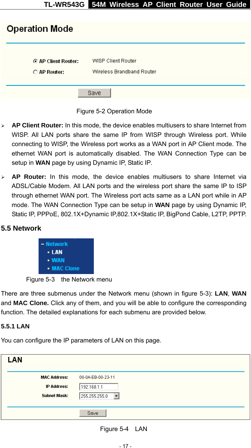 TL-WR543G   54M Wireless AP Client Router User Guide                           Figure 5-2 Operation Mode ¾ AP Client Router: In this mode, the device enables multiusers to share Internet from WISP. All LAN ports share the same IP from WISP through Wireless port. While connecting to WISP, the Wireless port works as a WAN port in AP Client mode. The ethernet WAN port is automatically disabled. The WAN Connection Type can be setup in WAN page by using Dynamic IP, Static IP. ¾ AP Router: In this mode, the device enables multiusers to share Internet via ADSL/Cable Modem. All LAN ports and the wireless port share the same IP to ISP through ethernet WAN port. The Wireless port acts same as a LAN port while in AP mode. The WAN Connection Type can be setup in WAN page by using Dynamic IP, Static IP, PPPoE, 802.1X+Dynamic IP,802.1X+Static IP, BigPond Cable, L2TP, PPTP. 5.5 Network      Figure 5-3    the Network menu There are three submenus under the Network menu (shown in figure 5-3): LAN, WAN and MAC Clone. Click any of them, and you will be able to configure the corresponding function. The detailed explanations for each submenu are provided below. 5.5.1 LAN You can configure the IP parameters of LAN on this page.    Figure 5-4  LAN  - 17 - 