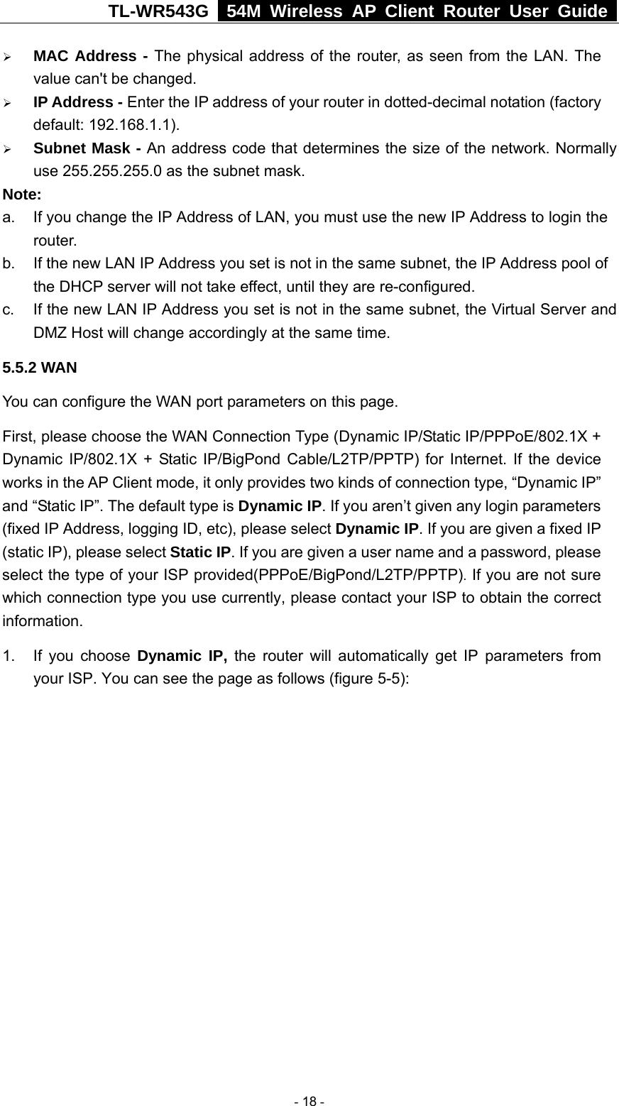 TL-WR543G   54M Wireless AP Client Router User Guide  ¾ MAC Address - The physical address of the router, as seen from the LAN. The value can&apos;t be changed. ¾ IP Address - Enter the IP address of your router in dotted-decimal notation (factory default: 192.168.1.1). ¾ Subnet Mask - An address code that determines the size of the network. Normally use 255.255.255.0 as the subnet mask.   Note:  a.  If you change the IP Address of LAN, you must use the new IP Address to login the router.  b.  If the new LAN IP Address you set is not in the same subnet, the IP Address pool of the DHCP server will not take effect, until they are re-configured. c.  If the new LAN IP Address you set is not in the same subnet, the Virtual Server and DMZ Host will change accordingly at the same time. 5.5.2 WAN You can configure the WAN port parameters on this page. First, please choose the WAN Connection Type (Dynamic IP/Static IP/PPPoE/802.1X + Dynamic IP/802.1X + Static IP/BigPond Cable/L2TP/PPTP) for Internet. If the device works in the AP Client mode, it only provides two kinds of connection type, “Dynamic IP” and “Static IP”. The default type is Dynamic IP. If you aren’t given any login parameters (fixed IP Address, logging ID, etc), please select Dynamic IP. If you are given a fixed IP (static IP), please select Static IP. If you are given a user name and a password, please select the type of your ISP provided(PPPoE/BigPond/L2TP/PPTP). If you are not sure which connection type you use currently, please contact your ISP to obtain the correct information. 1. If you choose Dynamic IP, the router will automatically get IP parameters from your ISP. You can see the page as follows (figure 5-5):  - 18 - 