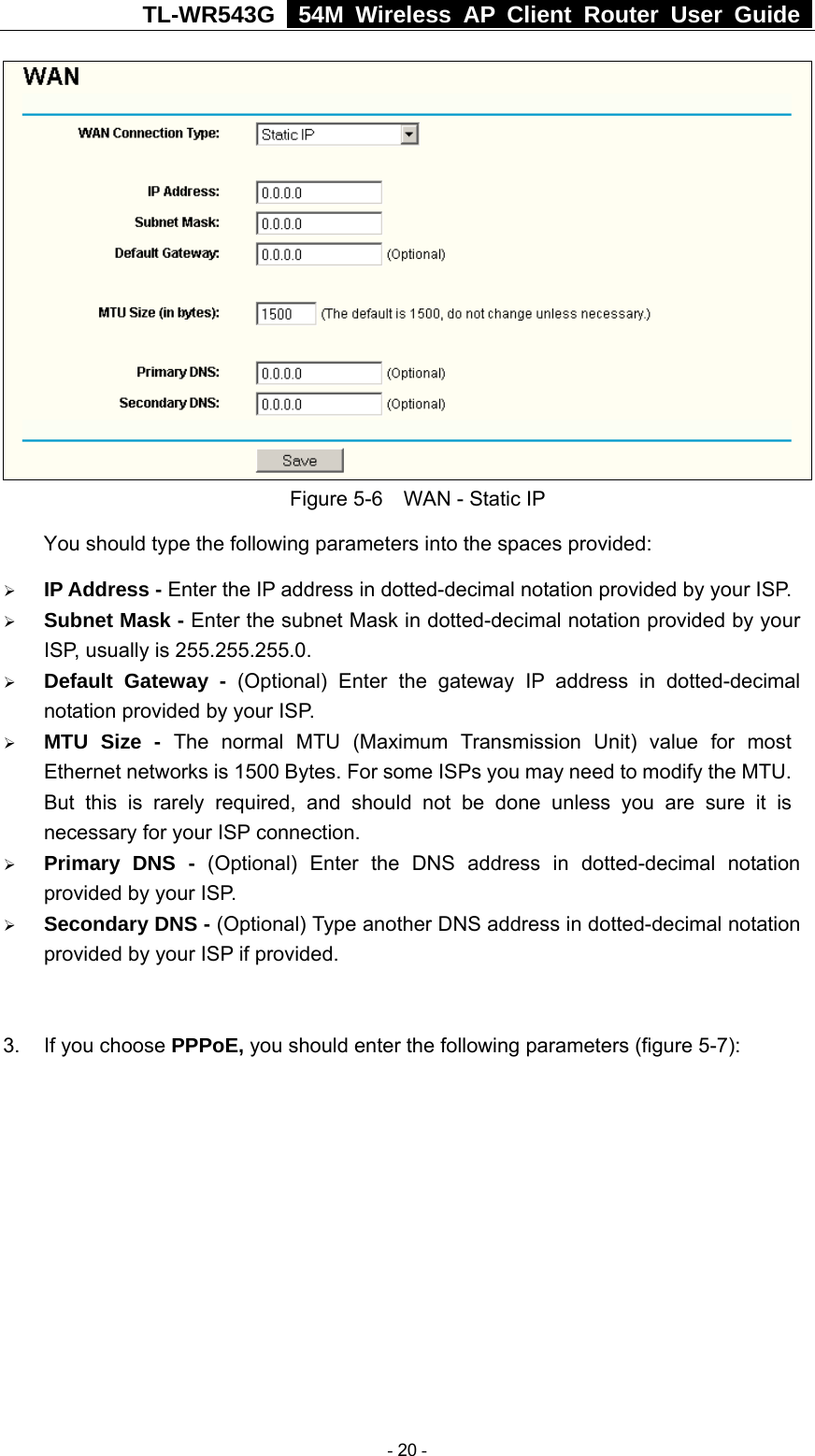 TL-WR543G   54M Wireless AP Client Router User Guide   Figure 5-6    WAN - Static IP You should type the following parameters into the spaces provided: ¾ IP Address - Enter the IP address in dotted-decimal notation provided by your ISP. ¾ Subnet Mask - Enter the subnet Mask in dotted-decimal notation provided by your ISP, usually is 255.255.255.0. ¾ Default Gateway - (Optional) Enter the gateway IP address in dotted-decimal notation provided by your ISP. ¾ MTU Size - The normal MTU (Maximum Transmission Unit) value for most Ethernet networks is 1500 Bytes. For some ISPs you may need to modify the MTU. But this is rarely required, and should not be done unless you are sure it is necessary for your ISP connection. ¾ Primary DNS - (Optional) Enter the DNS address in dotted-decimal notation provided by your ISP. ¾ Secondary DNS - (Optional) Type another DNS address in dotted-decimal notation provided by your ISP if provided.  3.  If you choose PPPoE, you should enter the following parameters (figure 5-7):    - 20 - 