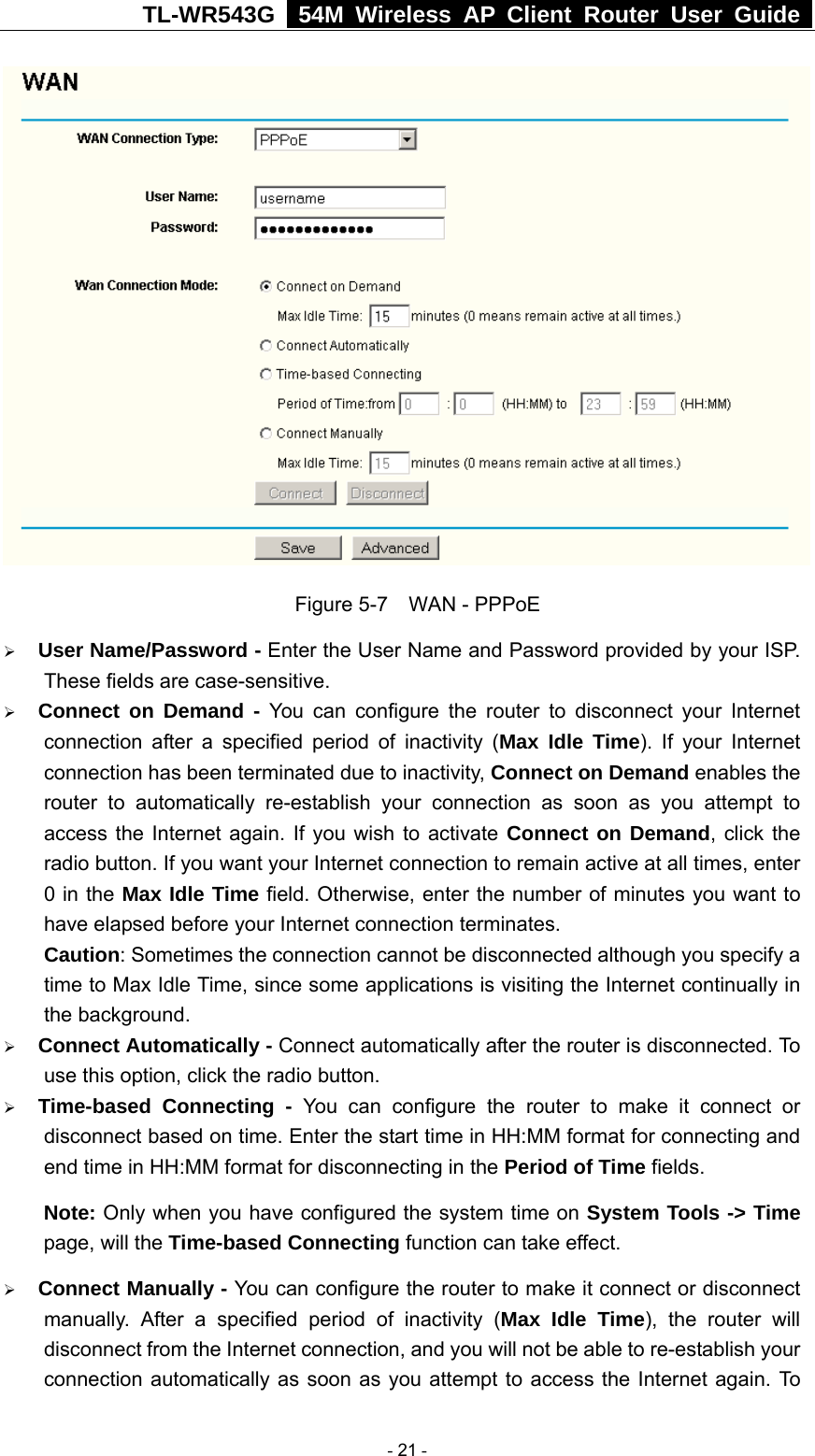 TL-WR543G   54M Wireless AP Client Router User Guide   Figure 5-7    WAN - PPPoE ¾ User Name/Password - Enter the User Name and Password provided by your ISP. These fields are case-sensitive. ¾ Connect on Demand - You can configure the router to disconnect your Internet connection after a specified period of inactivity (Max Idle Time). If your Internet connection has been terminated due to inactivity, Connect on Demand enables the router to automatically re-establish your connection as soon as you attempt to access the Internet again. If you wish to activate Connect on Demand, click the radio button. If you want your Internet connection to remain active at all times, enter 0 in the Max Idle Time field. Otherwise, enter the number of minutes you want to have elapsed before your Internet connection terminates. Caution: Sometimes the connection cannot be disconnected although you specify a time to Max Idle Time, since some applications is visiting the Internet continually in the background. ¾ Connect Automatically - Connect automatically after the router is disconnected. To use this option, click the radio button. ¾ Time-based Connecting - You can configure the router to make it connect or disconnect based on time. Enter the start time in HH:MM format for connecting and end time in HH:MM format for disconnecting in the Period of Time fields.   Note: Only when you have configured the system time on System Tools -&gt; Time page, will the Time-based Connecting function can take effect. ¾ Connect Manually - You can configure the router to make it connect or disconnect manually. After a specified period of inactivity (Max Idle Time), the router will disconnect from the Internet connection, and you will not be able to re-establish your connection automatically as soon as you attempt to access the Internet again. To  - 21 - 